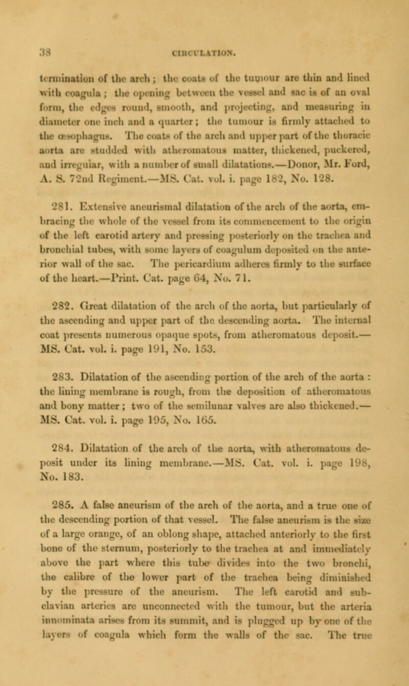 with wssel ami i'..rui, tli.- edges r.-iui'! and paaajariag in cli.u: inch and a quarter; the tumour is firmly attached to tli. o-..pli.iji; . I ooats of the arch and u] if the then i with atUeron r, thickened, packei wuli ■ ir.mi! i-.- Donor,Mr.Fold, \. & : t. MA . i. ; | i 128. uri-MKil dilatation «>f t■ :lie whole of the \< awl fin m iti oomii «.f tin- left carotid art- ry and pfeooil bronchial tnl.es, with -mm lay* i li«»r wall of ti ■ anlium adhere* tirinly to ti. Of the heart.—Print. ( , \. 282. Grout -lil.a iti' ii of the troh of the aorta, but pertioab the laoending and upper port oi rta. The ■ present! oumeroui opaque ipota, bom atheroni it— Ma i i5 N. i . Dilatation of the ateei f the arch of the I the luring membrai from the deposition of aihoi an-1 hoiiy matter J kWO milium 1 L — ME (at. vel. i. ].... 284. Dil i the areh of I !i atlierom posit under, its lining membrane. — MS. Oat. roL i. No. I 285. A false aneurism of the areh af the aorta, and ■ true I the descending portion af that reaaoL The Galas aaenrii siae of an oblong shape, attached anteriorly to the I Lone of the sternum, posteriorly to the t:;ieh-a at ami imnudi. re the part where thi> tube dirid i <hi, the ! the lower part of the trachea by the pleasure of the aneurism. The ' ,.1 and - el.i\ian :ii the tumour, hut tl. mnomins From its summit, and is plugged up i which form the wall- of th