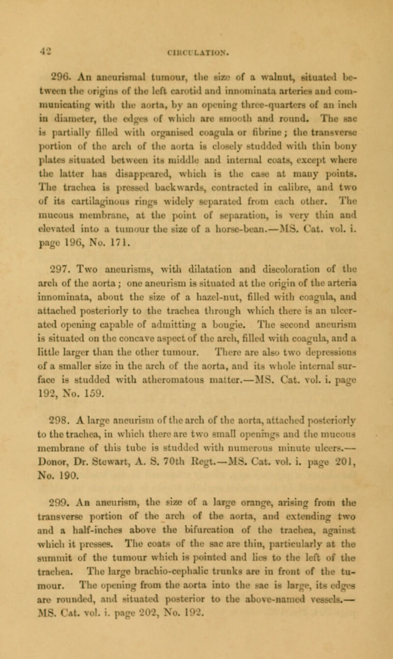 \ mi'Mir. ti : ■ walnut, -ituat. t with tli 'ithrltli md inn-Mi md com- iiiunit.itiiii: nn 1111 tlw ;i iti, l.\ an 0] i an inch in <li.un.-t. r, tii. w hidi an i- jaitaik filled n\ i t! i I 01 fibrinfl ; tin- tran-\ • PQftlOn of thfl ardi of thfl lOli tttddfld with thin 1 I wtcii it- Mlddlfl tod internal i latt.-r li.i ar. .1. whidi M thfl CM6 trailna i> DCOflM 1 bfl i tbi i. nmoooi BMmbnu point of eoparation, ii mry thin and .t. d into a tumour tii. L i. 171. Two inenrisms, with dilatation and of the arch oft] ; < Be aneariflm is situated at I innoininata, abont thfl RSfl <»f a hazel-nut, filled with ami attached posteriorly to the trachea through which there is an n! ated opening capable <>f admitting i r> ngia. Th aneurism i> ritnated <>n the c little largi r than the other tumour. Tl. i of a smaller sise in the arch of the aorta, and it- whole internal - i- studded with atheromatous matter.— 208. A large aneurism oftn riorly to the trachea, in which there are two .- and themu< mflmbrane of this tube is studded with numerous minute nlcera.-— Don .-..—M& i Wl, No. 190. . An aneurism, th _ from the tran- rtion of the ardi of the ■man, m and a half-inches above the bifurcation of the tra which it preasss. The m thin, particularly ■uramrt of the tumour which m painted and lies to t1: the trachea. The hugfl hrachio-cephalie trunks are in front of thfl tu- inour. 1 ing from thfl) aorta into thfl KM ii !■ nmaded, and -itu. bo baa aawfr^aamfld ranseta.— MS. Cat