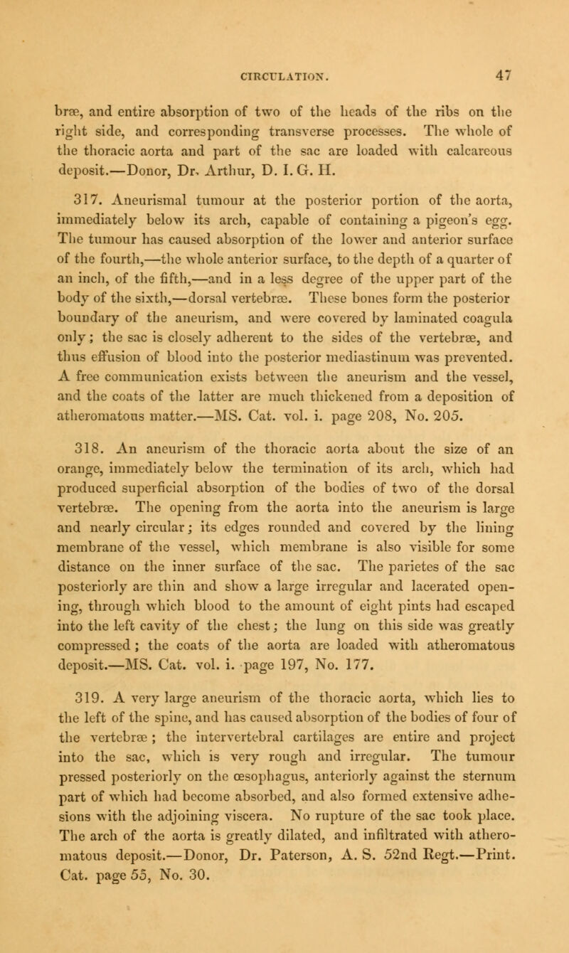 brae, and entire absorption of two of the heads of the ribs on the right side, and corresponding transverse processes. The whole of the thoracic aorta and part of the sac are loaded with calcareous deposit.—Donor, Dr, Arthur, D. I.G. H. 317. Aneurismal tumour at the posterior portion of the aorta, immediately below its arch, capable of containing a pigeon's egg. The tumour has caused absorption of the lower and anterior surface of the fourth,—the whole anterior surface, to the depth of a quarter of an inch, of the fifth,—and in a less degree of the upper part of the body of the sixth,—dorsal vertebrae. These bones form the posterior boundary of the aneurism, and were covered by laminated coagula only; the sac is closely adherent to the sides of the vertebrae, and thus effusion of blood into the posterior mediastinum was prevented. A free communication exists between the aneurism and the vessel, and the coats of the latter are much thickened from a deposition of atheromatous matter.—MS. Cat. vol. i. page 208, No. 205. 318. An aneurism of the thoracic aorta about the size of an orange, immediately below the termination of its arch, which had produced superficial absorption of the bodies of two of the dorsal vertebrae. The opening from the aorta into the aneurism is large and nearly circular; its edges rounded and covered by the lining membrane of the vessel, which membrane is also visible for some distance on the inner surface of the sac. The parietes of the sac posteriorly are thin and show a large irregular and lacerated open- ing, through which blood to the amount of eight pints had escaped into the left cavity of the chest; the lung on this side was greatly compressed ; the coats of the aorta are loaded with atheromatous deposit.—MS. Cat. vol. i. page 197, No. 177. 319. A very large aneurism of the thoracic aorta, which lies to the left of the spine, and has caused absorption of the bodies of four of the vertebrae ; the intervertebral cartilages are entire and project into the sac, which is very rough and irregular. The tumour pressed posteriorly on the oesophagus, anteriorly against the sternum part of which had become absorbed, and also formed extensive adhe- sions with the adjoining viscera. No rupture of the sac took place. The arch of the aorta is greatly dilated, and infiltrated with athero- matous deposit.—Donor, Dr. Paterson, A. S. 52nd Regt.—Print. Cat. page 55, No. 30.