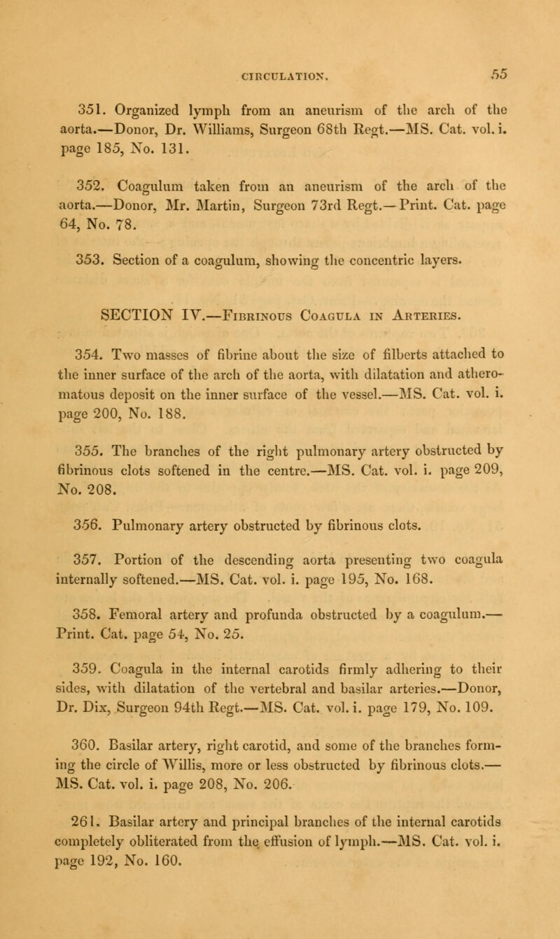 351. Organized lymph from an aneurism of the arch of the aorta.—Donor, Dr. Williams, Surgeon 68th Regt.—MS. Cat. vol. i. page 185, Xo. 131. 352. Coagulum taken from an aneurism of the arch of the aorta.—Donor, Mr. Martin, Surgeon 73rd Regt.—Print. Cat. page 64, No. 78. 353. Section of a coagulum, showing the concentric layers. SECTION IV.—Fibrinous Coagula in Arteries. 354. Two masses of fibrine about the size of filberts attached to the inner surface of the arch of the aorta, with dilatation and athero- matous deposit on the inner surface of the vessel.—MS. Cat. vol. i. page 200, No. 188. 355. The branches of the right pulmonary artery obstructed by fibrinous clots softened in the centre.—MS. Cat. vol. i. page 209, No. 208. 356. Pulmonary artery obstructed by fibrinous clots. 357. Portion of the descending aorta presenting two coagula internally softened.—MS. Cat. vol. i. page 195, No. 168. 358. Femoral artery and profunda obstructed by a coagulum.— Print. Cat. page 54, No. 25. 359. Coagula in the internal carotids firmly adhering to their sides, with dilatation of the vertebral and basilar arteries.—Donor, Dr. Dix, Surgeon 94th Regt.—MS. Cat. vol. i. page 179, No. 109. 360. Basilar artery, right carotid, and some of the branches form- ing the circle of Willis, more or less obstructed by fibrinous clots.— MS. Cat. vol. i. page 208, No. 206. 261. Basilar artery and principal branches of the internal carotids completely obliterated from the errusion of lymph.—MS. Cat. vol. i. page 192, No. 160.