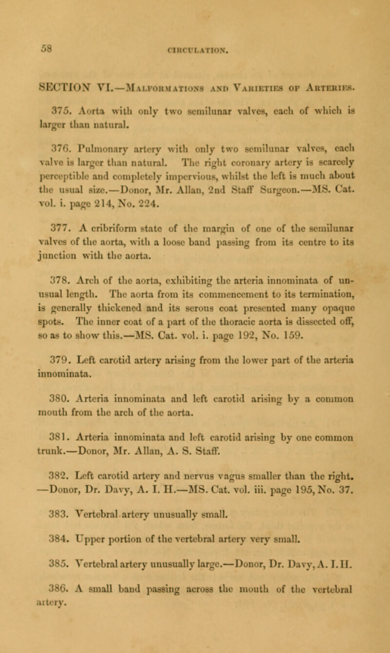 SECTION VI. Mu.ioum. mi Vakii.iii.s OF Auir.uir-. \ith Jily two -emilunar valve-, eaeh of which it th*Il natural. Pulmonary artery with only two semilunar rah than natural. The ri;dit coronary artery U B bible and completely impervious, whilst the left ii much the oaua] am . Don r, lir. /Ulan, 2o 1 Btaff vol i. page SI i. N . A cribriform state of the margin <>f one of the aemilnnai of the aorta, with a loose band passing bom junction with the a . Arch f tlir a<>rta. exhibiting the arteria innominata of un- usual length. The a^rta from it- commencement to it- termination, rally thickened and it- asi 1 many opaqne The inner 00*1 of a part of the thoracic aorta i- <1 so as to show tlii-.—MS. (/at. vol. i. j I ii carotid artery arising from the lower part of the arteria innominata. 380. Arteria mnominata and 1- by a common mouth from the arch of the aorta. 381. Arteria innominata and left carotid arising l>y one common trunk. — Donor, Mr. Allan. A. 8. Staff . Left carotid artery and nervus vagns smaller than the right. —Donor, Dr. Davy, A. 1. B.—MS.Cat v.l. iii. pag 383. Vertebral artery nnnsnaDy small. 384. Upper portion of the Tertebral artet] malL 385. Vertebral artery nnnsnally large.— Donor, Dr. Davy, A. I. II. 38G. A -mall hand passing SCrOSA the mouth of the \-;