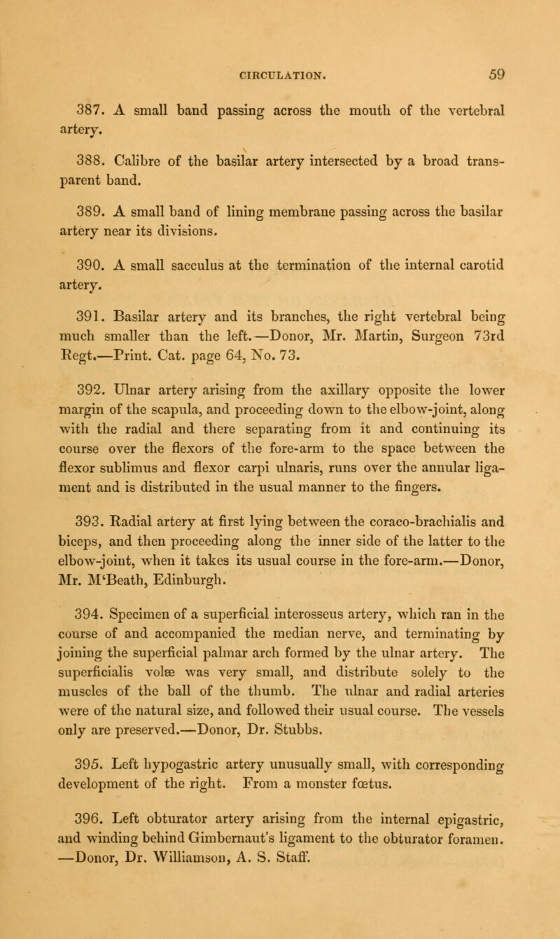 387. A small band passing across the mouth of the vertebral artery. 388. Calibre of the basilar artery intersected by a broad trans- parent band. 389. A small band of lining membrane passing across the basilar artery near its divisions. 390. A small sacculus at the termination of the internal carotid artery. 391. Basilar artery and its branches, the right vertebral being much smaller than the left.—Donor, Mr. Martin, Surgeon 73rd Regt.—Print. Cat. page 64, No. 73. 392. Ulnar artery arising from the axillary opposite the lower margin of the scapula, and proceeding down to the elbow-joint, along with the radial and there separating from it and continuing its course over the flexors of the fore-arm to the space between the flexor sublimus and flexor carpi ulnaris, runs over the annular liga- ment and is distributed in the usual manner to the fingers. 393. Radial artery at first lying between the coraco-brachialis and biceps, and then proceeding along the inner side of the latter to the elbow-joint, when it takes its usual course in the fore-arm.—Donor, Mr. M'Beath, Edinburgh. 394. Specimen of a superficial interosseus artery, which ran in the course of and accompanied the median nerve, and terminating by joining the superficial palmar arch formed by the ulnar artery. The superficialis volse was very small, and distribute solely to the muscles of the ball of the thumb. The ulnar and radial arteries were of the natural size, and followed their usual course. The vessels only are preserved.—Donor, Dr. Stubbs. 395. Left hypogastric artery unusually small, with corresponding development of the right. From a monster foetus. 396. Left obturator artery arising from the internal epigastric, and winding behind Gimbernaut's ligament to the obturator foramen. —Donor, Dr. Williamson, A. S. Staff.