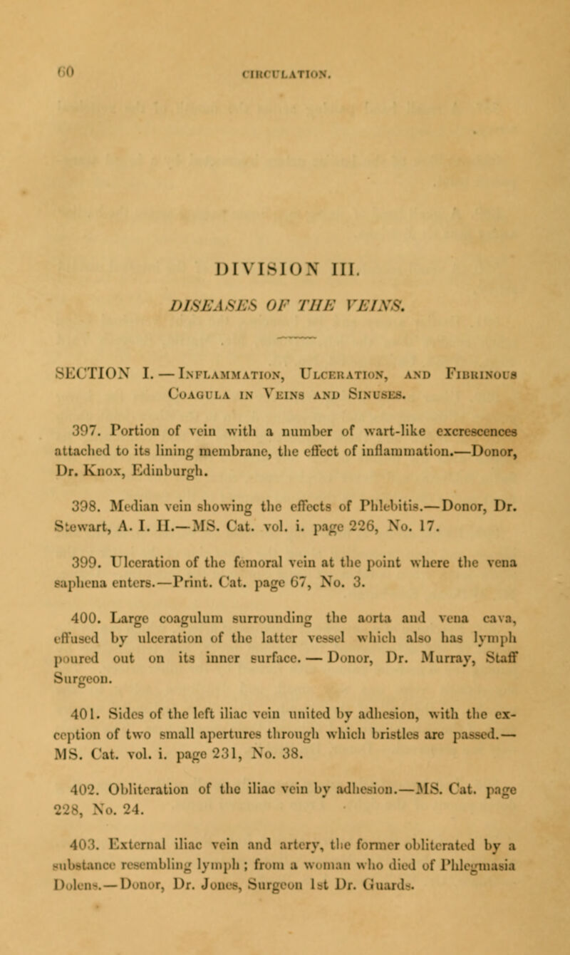 CTRCULA1 DIVISION III. DISEASES OF THE VI SECTION I. — Inflammation, Clci and Fibbib ( lOAOl LA i.n Vi.in- AND SlNl 1)97. Portion of vein with a DOmbei of wart-like 62 attached to it- lining Membrane, the eflfoot of inflammation.—Donor, Dr. Knox, Edinburgh. 398. Median vein showing the effects of Phlebitis.— Donor, Dr. m. A. I. II.- Ms. c.n. vol. i. page 226, v.. 17. 399. Ulceration of the femora] rein at the point where th< taphenaenters — Print. Cat. pagi I '. So, 3. 400. Large ooagnlnm snrronnding the aorta and vena effused l>v ulceration of the latter ve.->cl which also ha- lymph poured Out on itl inner surface. — D<»nor, Dr. Murray. 8 • ii. .Hi. Sides of the left iliac vein united by adhesion, with the cx- eeption of two -mall apertures through which bristles are psnnofl— MS. (at. vol. i. page 231, No. 38. 402. Obliteration of the iliac vein by adhesion. — Ms. Oat v.. 24. 1 I iliac vein and ai by I substance resembling lymph; from a woman who died of Phlegmasia D l< ii-. —D.'ii'T. Dr. J 1st Dr. Guards.