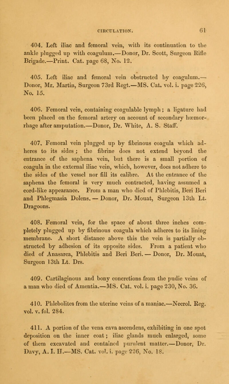 404. Left iliac and femoral vein, with its continuation to the ankle plugged up with coagulum.—Donor, Dr. Seott, Surgeon Rifle Brigade.—Print. Cat. page 68, No. 12. 405. Left iliac and femoral vein obstructed by coagulum.— Donor, Mr. Martin, Surgeon 73rd Regt.—MS. Cat. vol. i. page 226, No. 15. 406. Femoral vein, containing coagulable lymph; a ligature had been placed on the femoral artery on account of secondary hsemor- rhage after amputation.—Donor, Dr. White, A. S. Staff. 407. Femoral vein plugged up by fibrinous coagula which ad- heres to its sides; the fibrine does not extend beyond the entrance of the saphena vein, but there is a small portion of coagula in the external iliac vein, which, however, does not adhere to the sides of the vessel nor fill its calibre. At the entrance of the saphena the femoral is very much contracted, having assumed a cord-like appearance. From a man who died of Phlebitis, Beri Beri and Phlegmasia Dolens. — Donor, Dr. Mouat, Surgeon 13th Lt. Dragoons. 408. Femoral vein, for the space of about three inches com- pletely plugged up by fibrinous coagula wrhich adheres to its lining membrane. A short distance above this the vein is partially ob- structed by adhesion of its opposite sides. From a patient who died of Anasarca, Phlebitis and Beri Beri. — Donor, Dr. Mouat, Surgeon 13th Lt. Drs. 409. Cartilaginous and bony concretions from the pudic veins of a man who died of Amentia.—MS. Cat. vol. i. page 230, No. 36. 410. Phlebolites from the uterine veins of a maniac.—Necrol. Reg. vol. v. fol. 284. 411. A portion of the vena cava ascendens, exhibiting in one spot deposition on the inner coat; iliac glands much enlarged, some of them excavated and contained purulent matter.—Donor, Dr. Davy, A. I. II.—MS. Cat. vol. i. page 226, No. 18.