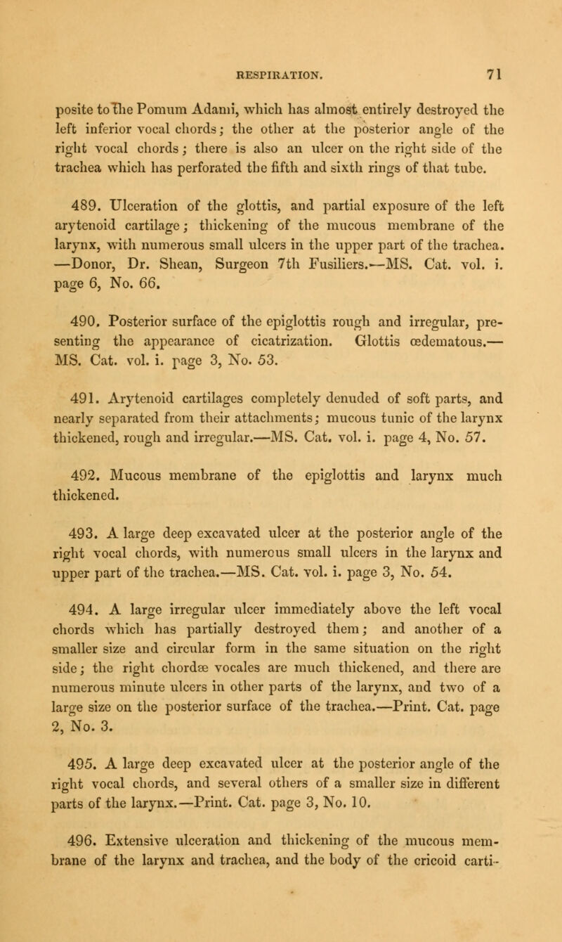 posite toIhePomum Adami, which has almost entirely destroyed the left inferior vocal chords; the other at the posterior angle of the right vocal chords; there is also an ulcer on the right side of the trachea which has perforated the fifth and sixth rings of that tube. 489. Ulceration of the glottis, and partial exposure of the left arytenoid cartilage; thickening of the mucous membrane of the larynx, with numerous small ulcers in the upper part of the trachea. —Donor, Dr. Shean, Surgeon 7th Fusiliers.-—MS. Cat. vol. i. page 6, No. 66, 490. Posterior surface of the epiglottis rough and irregular, pre- senting the appearance of cicatrization. Glottis cedematous.— MS. Cat. vol. i. page 3, No. 53. 491. Arytenoid cartilages completely denuded of soft parts, and nearly separated from their attachments; mucous tunic of the larynx thickened, rough and irregular.—MS. Cat. vol. i. page 4, No. 57. 492. Mucous membrane of the epiglottis and larynx much thickened. 493. A large deep excavated ulcer at the posterior angle of the right vocal chords, with numerous small ulcers in the larynx and upper part of the trachea.—MS. Cat. vol. i. page 3, No. 54. 494. A large irregular ulcer immediately above the left vocal chords which has partially destroyed them; and another of a smaller size and circular form in the same situation on the right side; the right chordae vocales are much thickened, and there are numerous minute ulcers in other parts of the larynx, and two of a large size on the posterior surface of the trachea.—Print. Cat. page 2, No. 3. 495. A large deep excavated ulcer at the posterior angle of the right vocal chords, and several others of a smaller size in different parts of the larynx.—Print. Cat. page 3, No. 10. 496. Extensive ulceration and thickening of the mucous mem- brane of the larynx and trachea, and the body of the cricoid carti -