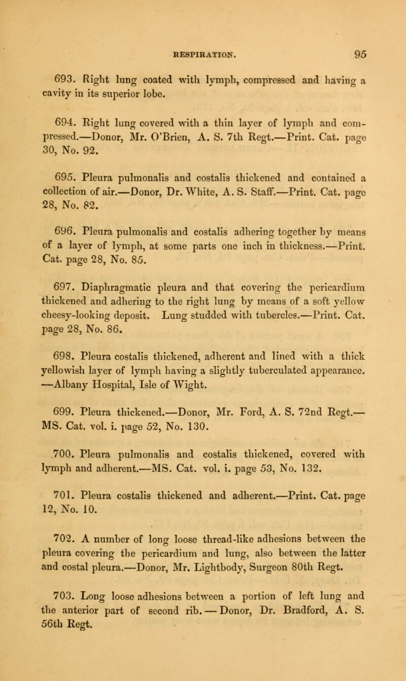 693. Right lung coated with lymph, compressed and having a cavity in its superior lobe. 694. Right lung covered with a thin layer of lymph and com- pressed.—Donor, Mr. O'Brien, A. S. 7th Regt.—Print. Cat. page 30, No. 92. 695. Pleura pulmonalis and costalis thickened and contained a collection of air.—Donor, Dr. White, A. S. Staff.—Print. Cat. page 28, No. 82. 696. Pleura pulmonalis and costalis adhering together by means of a layer of lymph, at some parts one inch in thickness.—Print. Cat. page 28, No. 85. 697. Diaphragmatic pleura and that covering the pericardium thickened and adhering to the right lung by means of a soft yellow cheesy-looking deposit. Lung studded with tubercles.—Print. Cat. page 28, No. 86. 698. Pleura costalis thickened, adherent and lined with a thick yellowish layer of lymph having a slightly tuberculated appearance. —Albany Hospital, Isle of Wight. 699. Pleura thickened.—Donor, Mr. Ford, A. S. 72nd Regt.— MS. Cat. vol. i. page 52, No. 130. 700. Pleura pulmonalis and costalis thickened, covered with lymph and adherent.—MS. Cat. vol. i. page 53, No. 132. 701. Pleura costalis thickened and adherent.—Print. Cat. page 12, No. 10. 702. A number of long loose thread-like adhesions between the pleura covering the pericardium and lung, also between the latter and costal pleura.—Donor, Mr. Lightbody, Surgeon 80th Regt. 703. Long loose adhesions between a portion of left lung and the anterior part of second rib. — Donor, Dr. Bradford, A. S. 56th Regt.