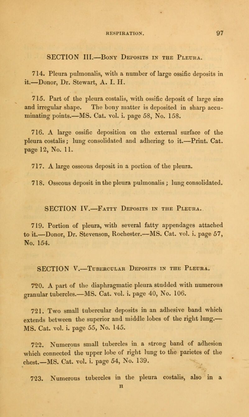 SECTION III.—Bony Deposits in the Pleura. 714. Pleura pulmonalis, with a number of large ossific deposits in it.—Donor, Dr. Stewart, A. I. H. 715. Part of the pleura costalis, with ossific deposit of large size and irregular shape. The bony matter is deposited in sharp accu- mulating points.—MS. Cat. vol. i. page 58, No. 158. 716. A large ossific deposition on the external surface of the pleura costalis; lung consolidated and adhering to it.—Print. Cat. page 12, No. 11. 717. A large osseous deposit in a portion of the pleura. 718. Osseous deposit in the pleura pulmonalis ; lung consolidated. SECTION IV.—Fatty Deposits in the Pleura. 719. Portion of pleura, with several fatty appendages attached to it.—Donor, Dr. Stevenson, Rochester.—MS. Cat. vol. i. page 57, No. 154. SECTION V.—Tubercular Deposits in the Pleura. 720. A part of the diaphragmatic pleura studded with numerous granular tubercles.—MS. Cat. vol. i. page 40, No. 106. 721. Two small tubercular deposits in an adhesive band which extends between the superior and middle lobes of the right lung.— MS. Cat. vol. i. page 55} No. 145. 722. Numerous small tubercles in a strong band of adhesion which connected the upper lobe of right lung to the parietes of the chest.—MS. Cat. vol. i. page 54, No. 139. 723. Numerous tubercles in the pleura costalis, also in a n