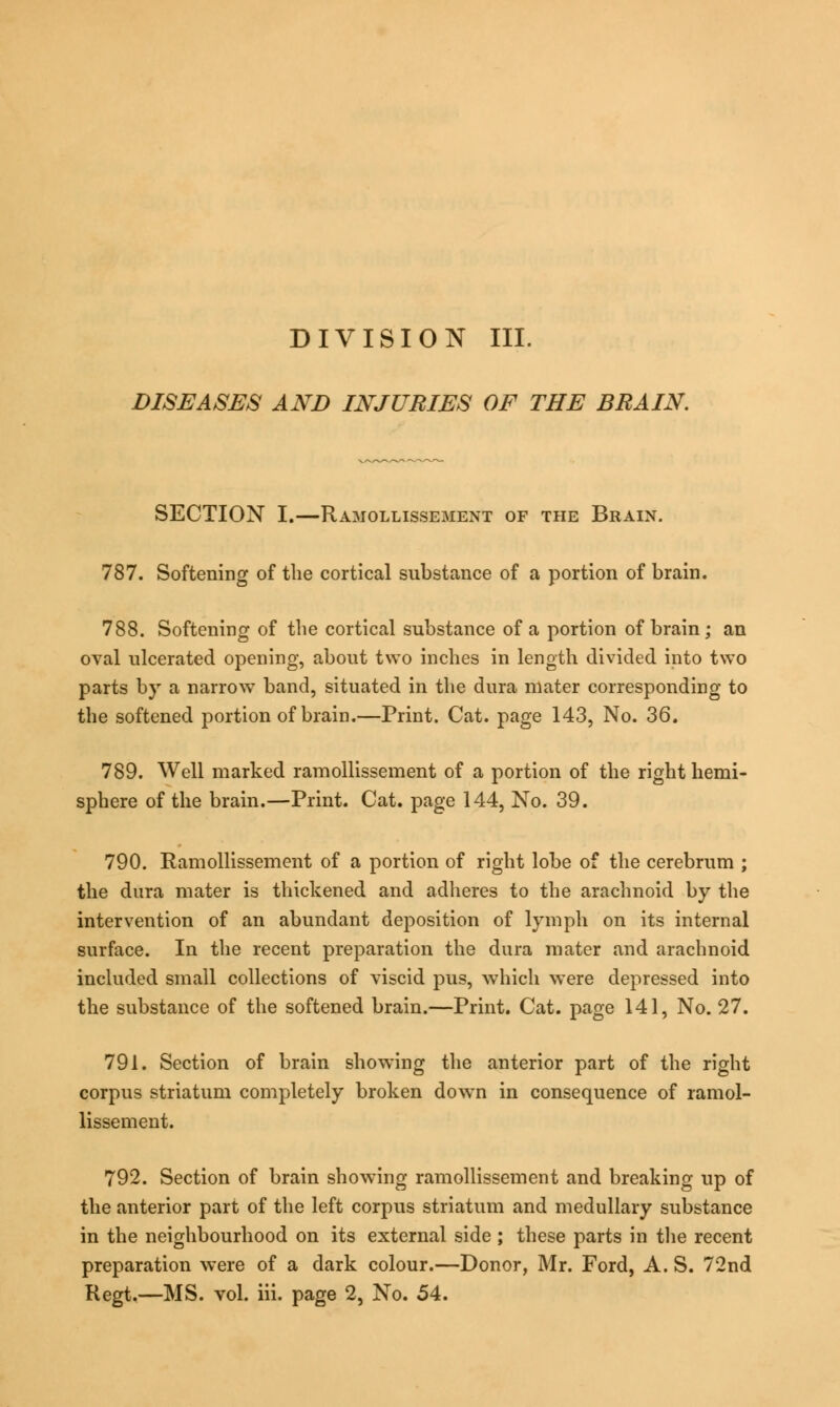 DISEASES AND INJURIES OF THE BRAIN. SECTION I.—Ramollissement of the Brain. 787. Softening of the cortical substance of a portion of brain. 788. Softening of the cortical substance of a portion of brain; an oval ulcerated opening, about two inches in length divided into two parts b)T a narrow band, situated in the dura mater corresponding to the softened portion of brain.—Print. Cat. page 143, No. 36. 789. Well marked ramollissement of a portion of the right hemi- sphere of the brain.—Print. Cat. page 144, No. 39. 790. Ramollissement of a portion of right lobe of the cerebrum ; the dura mater is thickened and adheres to the arachnoid by the intervention of an abundant deposition of lymph on its internal surface. In the recent preparation the dura mater and arachnoid included small collections of viscid pus, which were depressed into the substance of the softened brain.—Print. Cat. page 141, No. 27. 791. Section of brain showing the anterior part of the right corpus striatum completely broken down in consequence of ramol- lissement. 792. Section of brain showing ramollissement and breaking up of the anterior part of the left corpus striatum and medullary substance in the neighbourhood on its external side ; these parts in the recent preparation were of a dark colour.—Donor, Mr. Ford, A. S. 72nd