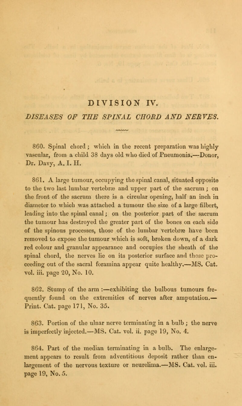 DISEASES OF THE SPINAL CHORD AND NERVES. 860. Spinal chord ; which in the recent preparation was highly vascular, from a child 38 days old who died of Pneumonia,—Donor, Dr. Davy, A. I. H. 861. A large tumour, occupying the spinal canal, situated opposite to the two last lumbar vertebrae and upper part of the sacrum ; on the front of the sacrum there is a circular opening, half an inch in diameter to which was attached a tumour the size of a large filbert, leading into the spinal canal; on the posterior part of the sacrum the tumour has destroyed the greater part of the bones on each side of the spinous processes, those of the lumbar vertebree have been removed to expose the tumour which is soft, broken down, of a dark red colour and granular appearance and occupies the sheath of the spinal chord, the nerves lie on its posterior surface and those pro- ceeding out of the sacral foramina appear quite healthy,—MS. Cat. vol. iii. page 20, No. 10. 862. Stump of the arm :—exhibiting the bulbous tumours fre- quently found on the extremities of nerves after amputation.— Print. Cat. page 171, No. 35. 863. Portion of the ulnar nerve terminating in a bulb ; the nerve is imperfectly injected.—MS. Cat. vol. ii. page 19, No. 4. 864. Part of the median terminating in a bulb. The enlarge- ment appears to result from adventitious deposit rather than en- largement of the nervous texture or neurelima.—MS. Cat. vol. iii. page 19, No. 5.