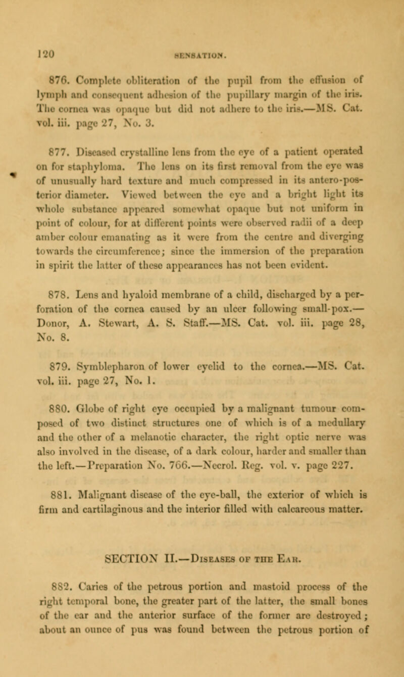 I • ■ | fr- in tl lymph an ipillary i the iri». tea was opsone bat did not adhere to the iri-.—US. I vol. iii. 7i So. J. 877. Diseased QrystaHine lew from t It, 1 M OB l1 «H of unusually bard end nines nd a bright light its what i pear* d in point ur, foi at different pointi iii ol ■ d amber colour emeu from th. irenmferenoe; rinoe the imi in Spirit the- lath r of these 1] 878. J.' as and hyaloid membrane of ■ child, discharged by i Potation of the cornea sensed by an nisei following small-pox.— Donor, A. Stewart, A. & Staff.— IISL Oat roL iii. page 28, . 8. . Symblepharon of lower eyelid to the cornea.—MS. vol. iii. :. N . l. 880. Globe of right eye oeeupi inalignant tumour 1 of tw«» dietiaot atrnotni I which ie of a medullary and the other of a melanotic characi also involved in the flinoaer, of ■ 'lark colour, harder and smaller than the left.—Preparation x^ • '. Eteg. roL v. | 881. Malignant disease of the eye-bal, the exterior of which is firm and cartilaginous and the interior filled with calcareous ma: SECTION II. —Diseases of tiii: EUn. 882. I i the petrons portion and ■ of the poial hone, i1 i part of the latter, the small hones of the ear and the anterior surface of the former arc destroj ;t an ounce of pus was found between the petrone portion f