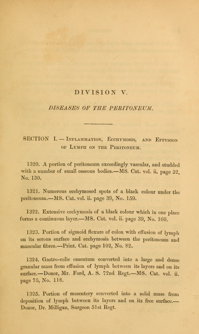 DISEASES OF THE PERITONEUM. SECTION I. — Inflammation, Ecchymosis, and Effusion of Lymph on the Peritoneum. 1320. A portion of peritoneum exceedingly vascular, and studded with a number of small osseous bodies.—MS. Cat. vol. ii. page 32, No. 130. 1321. Numerous ecchymosed spots of a black colour under the peritoneum.—MS. Cat. vol. ii. page 39, No. 159. 1322. Extensive ecchymosis of a black colour which in one place forms a continuous layer.—MS. Cat. vol. ii. page 39, No. 160. 1323. Portion of sigmoid flexure of colon with effusion of lymph on its serous surface and ecchymosis between the peritoneum and muscular fibres.—Print. Cat. page 102, No. 82. 1324. Gastro-colic omentum converted into a large and dense granular mass from effusion of lymph between its layers and on its surface.—Donor, Mr. Ford, A. S. 72nd Regt.—MS. Cat. vol. ii. page 75, No. 118. 1325. Portion of mesentery converted into a solid mass from deposition of lymph between its layers and on its free surface.— Donor, Dr. Milligan, Surgeon 51st Regt.