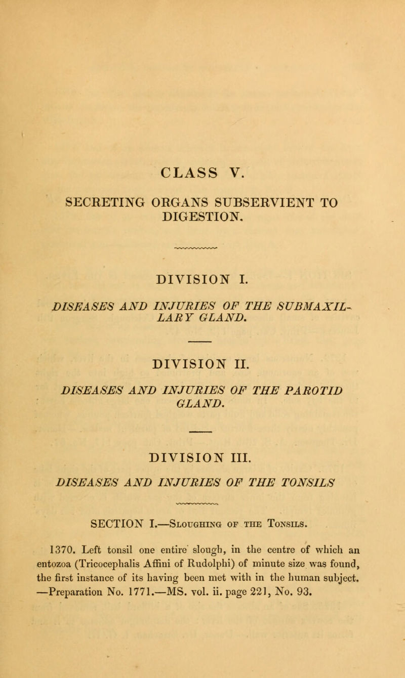 CLASS V. SECRETING ORGANS SUBSERVIENT TO DIGESTION, DIVISION I. DISEASES AND INJURIES OF THE SUBMAXIL- LARY GLAND. DIVISION II. DISEASES AND INJURIES OF THE PAROTID GLAND. DIVISION III. DISEASES AND INJURIES OF THE TONSILS SECTION I.—Sloughing of the Tonsils. 1370. Left tonsil one entire slough, in the centre of which an entozoa (Tricocephalis Affini of Rudolphi) of minute size was found, the first instance of its having been met with in the human subject.