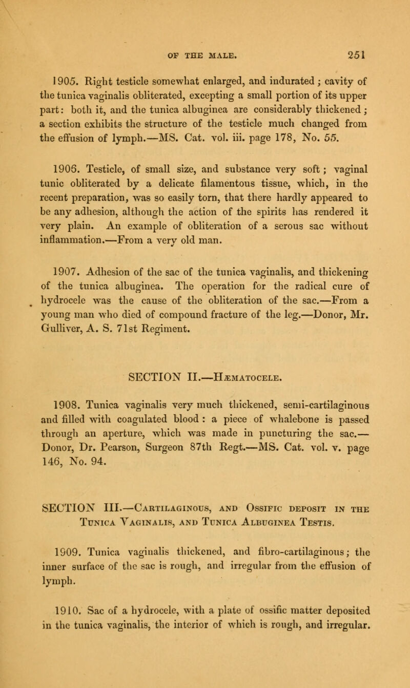 1905. Right testicle somewhat enlarged, and indurated; cavity of the tunica vaginalis obliterated, excepting a small portion of its upper part: both it, and the tunica albuginea are considerably thickened ; a section exhibits the structure of the testicle much changed from the effusion of lymph.—MS. Cat. vol. iii. page 178, No. 55. 1905. Testicle, of small size, and substance very soft; vaginal tunic obliterated by a delicate filamentous tissue, which, in the recent preparation, was so easily torn, that there hardly appeared to be any adhesion, although the action of the spirits has rendered it very plain. An example of obliteration of a serous sac without inflammation.—From a very old man. 1907. Adhesion of the sac of the tunica vaginalis, and thickening of the tunica albuginea. The operation for the radical cure of hydrocele was the cause of the obliteration of the sac.—From a young man who died of compound fracture of the leg.—Donor, Mr. Gulliver, A. S. 71st Regiment. SECTION II.—HEMATOCELE. 1908. Tunica vaginalis very much thickened, semi-cartilaginous and filled with coagulated blood : a piece of whalebone is passed through an aperture, which was made in puncturing the sac.— Donor, Dr. Pearson, Surgeon 87th Regt.—MS. Cat. vol. v. page 146, No. 94. SECTION III.—Cartilaginous, and Ossific deposit in the Tunica Yaginalis, and Tunica Albuginea Testis. 1909. Tunica vaginalis thickened, and fibro-cartilaginous; the inner surface of the sac is rough, and irregular from the effusion of lymph. 1910. Sac of a hydrocele, with a plate of ossific matter deposited in the tunica vaginalis, the interior of which is rough, and irregular.