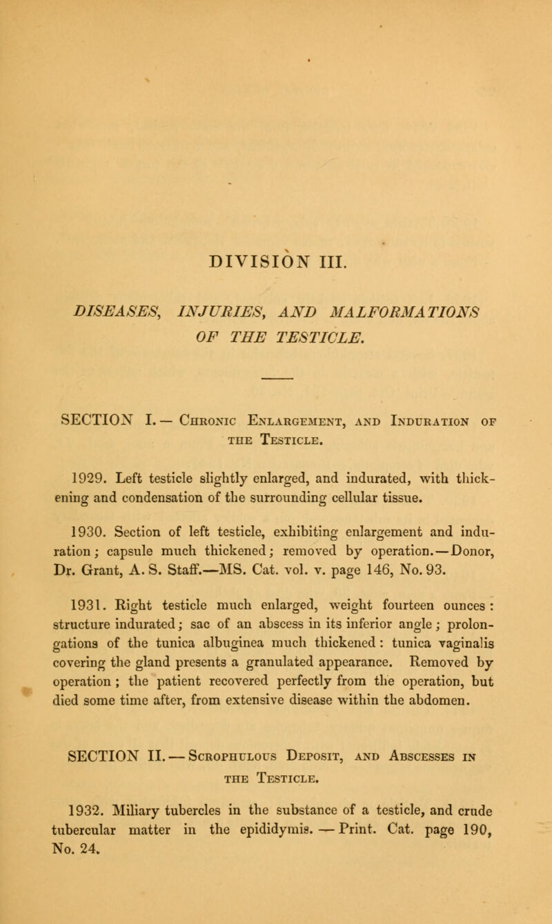 DISEASES, INJURIES, AND MALFORMATIONS OF THE TESTICLE. SECTION I.— Chronic Enlargement, and Induration of the Testicle. 1929. Left testicle slightly enlarged, and indurated, with thick- ening and condensation of the surrounding cellular tissue. 1930. Section of left testicle, exhibiting enlargement and indu- ration; capsule much thickened; removed by operation. — Donor, Dr. Grant, A. S. Staff.—MS. Cat. vol. v. page 146, No. 93. 1931. Right testicle much enlarged, weight fourteen ounces: structure indurated; sac of an abscess in its inferior angle ; prolon- gations of the tunica albuginea much thickened : tunica vaginalis covering the gland presents a granulated appearance. Removed by operation ; the patient recovered perfectly from the operation, but died some time after, from extensive disease within the abdomen. SECTION II. — Scrophulous Deposit, and Abscesses in the Testicle. 1932. Miliary tubercles in the substance of a testicle, and crude tubercular matter in the epididymis.—Print. Cat. page 190, No. 24.