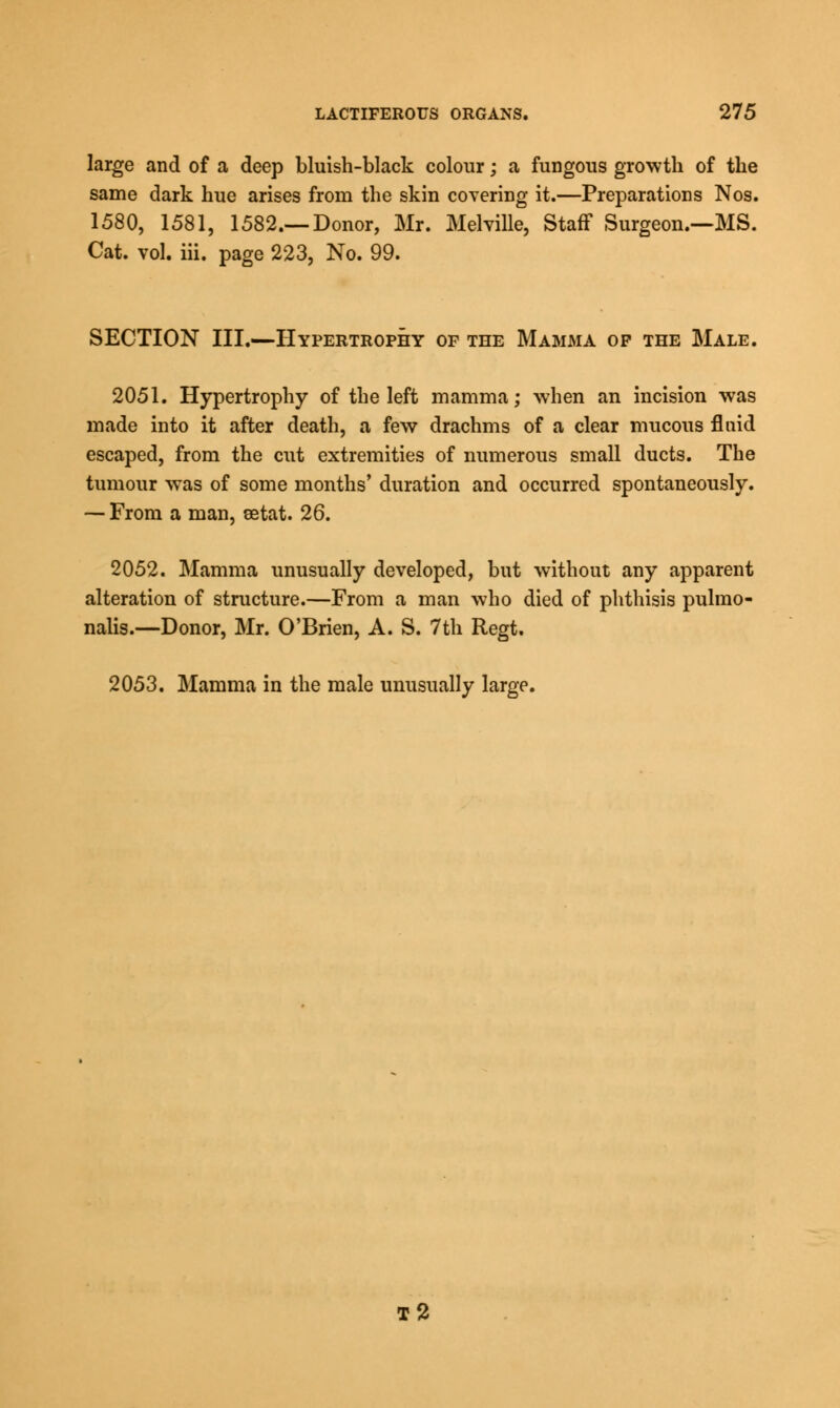 large and of a deep bluish-black colour; a fungous growth of the same dark hue arises from the skin covering it.—Preparations Nos. 1580, 1581, 1582.—Donor, Mr. Melville, Staff Surgeon.—MS. Cat. vol. iii. page 223, No. 99. SECTION III.—Hypertrophy of the Mamma of the Male. 2051. Hypertrophy of the left mamma; when an incision was made into it after death, a few drachms of a clear mucous fluid escaped, from the cut extremities of numerous small ducts. The tumour was of some months' duration and occurred spontaneously. — From a man, setat. 26. 2052. Mamma unusually developed, but without any apparent alteration of structure.—From a man who died of phthisis pulmo- nalis.—Donor, Mr. O'Brien, A. S. 7th Regt. 2053. Mamma in the male unusually large. T2