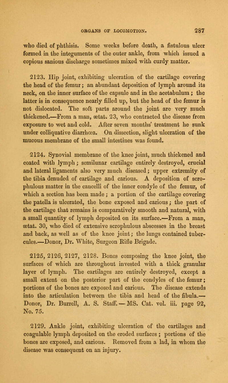 who died of phthisis. Some weeks before death, a fistulous ulcer formed in the integuments of the outer ankle, from which issued a copious sanious discharge sometimes mixed with curdy matter. 2123. Hip joint, exhibiting ulceration of the cartilage covering the head of the femur; an abundant deposition of lymph around its neck, on the inner surface of the capsule and in the acetabulum ; the latter is in consequence nearly filled up, but the head of the femur is not dislocated. The soft parts around the joint are very much thickened.—From a man, aetat. 23, who contracted the disease from exposure to wet and cold. After seven months' treatment he sunk under colliquative diarrhoea. On dissection, slight ulceration of the mucous membrane of the small intestines was found. 2124. Synovial membrane of the knee joint, much thickened and coated with lymph; semilunar cartilage entirely destroyed, crucial and lateral ligaments also very much diseased; upper extremity of the tibia denuded of cartilage and carious. A deposition of scro- phulous matter in the cancelli of the inner condyle of the femur, of which a section has been made ; a portion of the cartilage covering the patella is ulcerated, the bone exposed and carious; the part of the cartilage that remains is comparatively smooth and natural, with a small quantity of lymph deposited on its surface.—From a man, setat. 30, who died of extensive scrophulous abscesses in the breast and back, as well as of the knee joint; the lungs contained tuber- cules.—Donor, Dr. White, Surgeon Rifle Brigade. 2125. 2126, 2127, 2128. Bones composing the knee joint, the surfaces of which are throughout invested with, a thick granular layer of lymph. The cartilages are entirely destroyed, except a small extent on the posterior part of the condyles of the femur; portions of the bones are exposed and carious. The disease extends into the articulation between the tibia and head of the fibula.—- Donor, Dr. Burrell, A. S. Staff. —MS. Cat. vol. iii. page 92, No. 75. 2129. Ankle joint, exhibiting ulceration of the cartilages and coagulable lymph deposited on the eroded surfaces ; portions of the bones are exposed, and carious. Removed from a lad, in whom the disease was consequent on an injury.