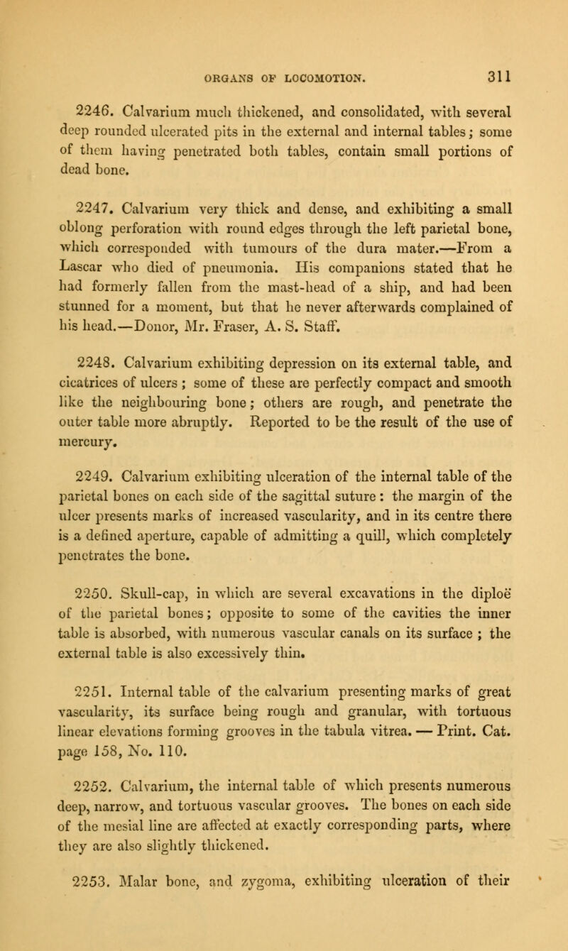 2246. Calvarium much thickened, and consolidated, with several deep rounded ulcerated pits in the external and internal tables; some of them having penetrated both tables, contain small portions of dead bone. 2247. Calvarium very thick and dense, and exhibiting a small oblong perforation with round edges through the left parietal bone, which corresponded with tumours of the dura mater.—From a Lascar who died of pneumonia. His companions stated that he had formerly fallen from the mast-head of a ship, and had been stunned for a moment, but that he never afterwards complained of his head.—Donor, Mr. Fraser, A. S. Staff. 2248. Calvarium exhibiting depression on its external table, and cicatrices of ulcers ; some of these are perfectly compact and smooth like the neighbouring bone; others are rough, and penetrate the outer table more abruptly. Reported to be the result of the use of mercury. 2249. Calvarium exhibiting ulceration of the internal table of the parietal bones on each side of the sagittal suture: the margin of the ulcer presents marks of increased vascularity, and in its centre there is a defined aperture, capable of admitting a quill, which completely penetrates the bone. 2250. Skull-cap, in which are several excavations in the diploe of the parietal bones; opposite to some of the cavities the inner table is absorbed, with numerous vascular canals on its surface ; the external table is also excessively thin. 2251. Internal table of the calvarium presenting marks of great vascularity, its surface being rough and granular, with tortuous linear elevations forming grooves in the tabula vitrea. — Print. Cat. page 158, No. 110. 2252. Calvarium, the internal table of which presents numerous deep, narrow, and tortuous vascular grooves. The bones on each side of the mesial line are affected at exactly corresponding parts, where they are also slightly thickened. 2253. Malar bone, and zygoma, exhibiting ulceration of their