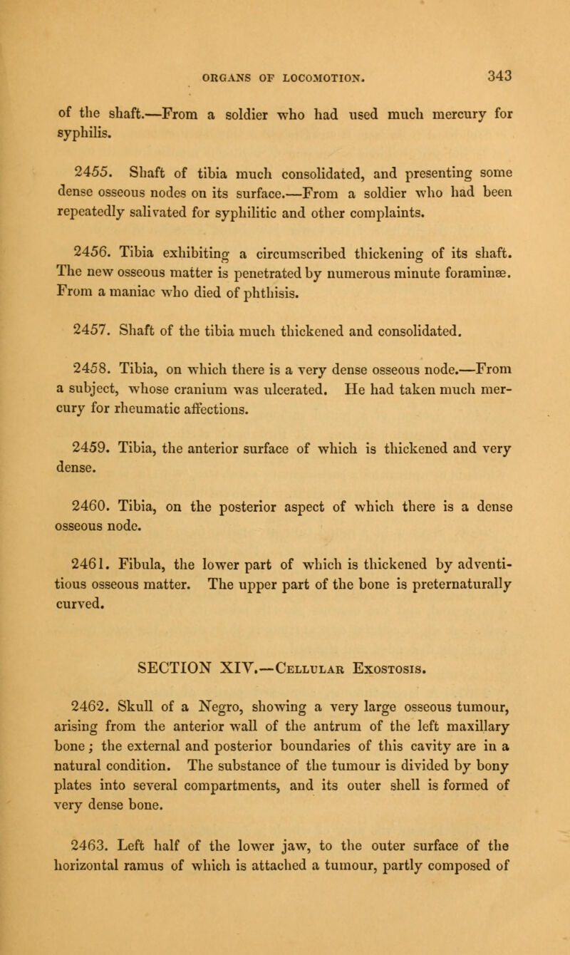 of the shaft.—From a soldier who had used much mercury for syphilis. 2455. Shaft of tibia much consolidated, and presenting some dense osseous nodes on its surface.—From a soldier who had been repeatedly salivated for syphilitic and other complaints. 2456. Tibia exhibiting a circumscribed thickening of its shaft. The new osseous matter is penetrated by numerous minute foraminse. From a maniac who died of phthisis. 2457. Shaft of the tibia much thickened and consolidated. 2458. Tibia, on which there is a very dense osseous node.—From a subject, whose cranium was ulcerated. He had taken much mer- cury for rheumatic affections. 2459. Tibia, the anterior surface of which is thickened and very dense. 2460. Tibia, on the posterior aspect of which there is a dense osseous node. 2461. Fibula, the lower part of which is thickened by adventi- tious osseous matter. The upper part of the bone is preternaturally curved. SECTION XIV.—Cellular Exostosis. 2462. Skull of a Negro, showing a very large osseous tumour, arising from the anterior wall of the antrum of the left maxillary bone; the external and posterior boundaries of this cavity are in a natural condition. The substance of the tumour is divided by bony plates into several compartments, and its outer shell is formed of very dense bone. 2463. Left half of the lower jaw, to the outer surface of the horizontal ramus of which is attached a tumour, partly composed of