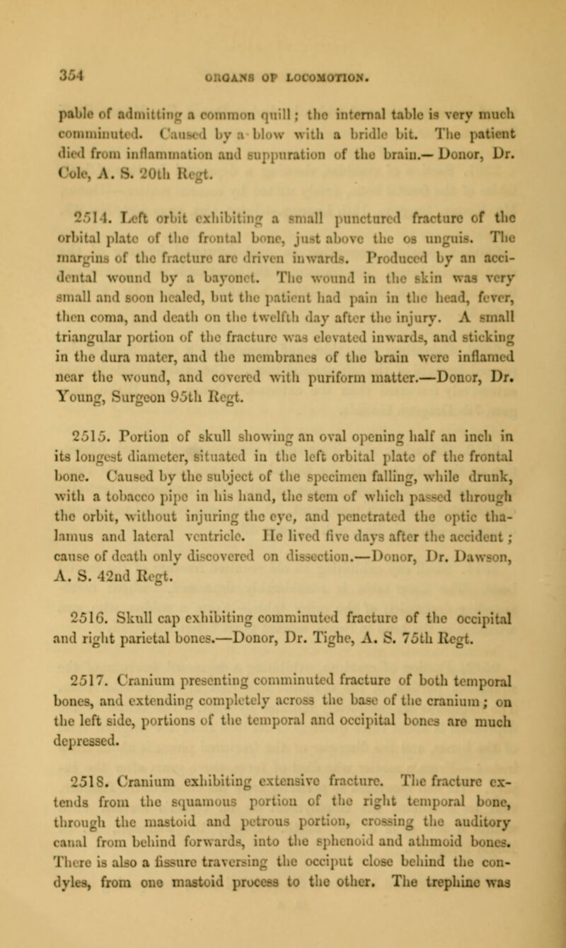 la of admitti: • nil tftblfl M very much . by :i 1>! bil The patient died from inflame ttion of the brain.*Donor, Dr. I L& . i rbit exhibiting a Bmall po i f tlic the os margini of the fracture are driven inwaa . I by an acd- •L nt.il wound by a bayoi ' and in t' . hut the patient had pain ho thru ooma, and death 00 the twelfth injury. A -mall triangular portion of the fractal I inwards, in the dura mater, and the membranes of the brain WON infla near the wound, and covered with puriform matter.—Don r, Dr. Young, 8 2515. Portion of skull showing an oval opening half an inch in it- longest diameter, situated in the left orbital plate of the frontal bone. Caused by the subject of the specimen falling, -while drunk, with a tobacco pipe in his hand, the stem of whi the orbit, without injuring the eye, and tha- lamus and lateral ventricle. 1 le lived live d cause of death only di» Dr. Dawi A. s. 42nd B 251G. Skull cap exhibiting comminuted fracture of the Occipital and right parietal bones.—Donor, Dr. Tighe, A. 8, 75th B* [ 2517. Cranium present ninuted fracture (if both temporal bom - I the cranium ; i n the left side, | iporal and OCcSpitaJ re much Bed. . Cranium exhibit fracture. The fin tends from the BOUan ne, through the mastoid and tog the audit 1 from behind forwards, into til 1 and athmoid DOD . There is also a fiasure traversing the occiput close behind the c -, from one mastoid pfOOSSa to the other. The trephine was