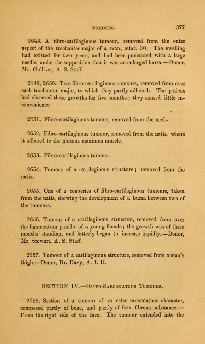 2648. A fibro-cartilaginous tumour, removed from the outer aspect of the trochanter major of a man, aetat. 30. The swelling had existed for two years, and had been punctured with a large needle, under the supposition that it was an enlarged bursa.—Donor, Mr. Gulliver, A. S. Staff. 2649, 2650. Two fibro-cartilaginous tumours, removed from over each trochanter major, to which they partly adhered. The patient had observed these growths for five months; they caused little in- convenience. 2651. Fibro-cartilaginous tumour, removed from the neck. 2652. Fibro-cartilaginous tumour, removed from the natis, where it adhered to the gluteus maximus muscle. 2653. Fibro-cartilaginous tumour. 2654. Tumour of a cartilaginous structure; removed from the natis. 2655. One of a congeries of fibro-cartilaginous tumours, taken from the natis, showing the development of a bursa between two of the tumours. 2656. Tumour of a cartilaginous structure, removed from over the ligamentum patelloe of a young female; the growth was of three months' standing, and latterly began to increase rapidly.—Donor, Mr. Stewart, A. S. Staff. 2657. Tumour of a cartilaginous structure, removed from a man's thigh.—Donor, Dr. Davy, A. I. H. SECTION IV.—Osteo-Sarcomatous Tumours. 2658. Section of a tumour of an osteo-sarcomatous character, composed partly of bone, and partly of firm fibrous substance.— From the right side of the face. The tumour extended into the