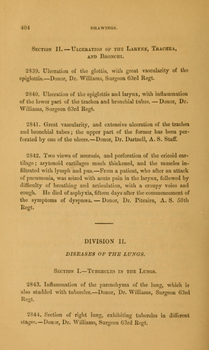 J.ltW II. — T I buoflu, AND BSOM HI. ularity of the epiglottis,— 1) -;i Mr, Dr. WQluun I tifl an 1 larynx, with inflammation part <-f t'. I an I bl >1 ' Dr. Williams, 1. Great vascularity, and extensive ulceration of the Uathca And bronchial tubes ; the upper part of the format has been ; forated by one of the ulcers.—Donor, Dr. Dartnell. A. 8, ^:aff. 2. Two riewa of necrosis, and perforation of the cricoid car- till aoid can icb thickened, and the muscles in- filtrated with lymph and pus,—Pi >m a patient, who after an attack of pneumonia, was seised with acute pain in the larynx, followed by difficulty of breathing and articulation, with a i and Ji. He died of asphyxia, fifteen days after the commencement of the symptoms of dyspnoea* — Donor, Dr. Pitcairn, A. 8 DIVISION II. DISi:ASICS OF THE LUA i ion I.—Tubercles in the I.i '. Inflammation of the parenchyma of the lung, which is 1 with tnberol -.—Donor, Dr. Williams, Bm rht long, exhibiting tnl .—Don >r, Dr. William ■ IB