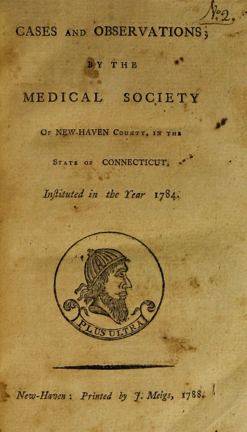 A t% CASES and OBSERVATIONS \ B Y T H E MEDICAL SOCIETY Of NEW-HAVEN County, in thi State of CONNECTICUT, «*' Injlituted in the Tear 1784; mum £ New-Haven : Printed by J. Meigs, 1788,