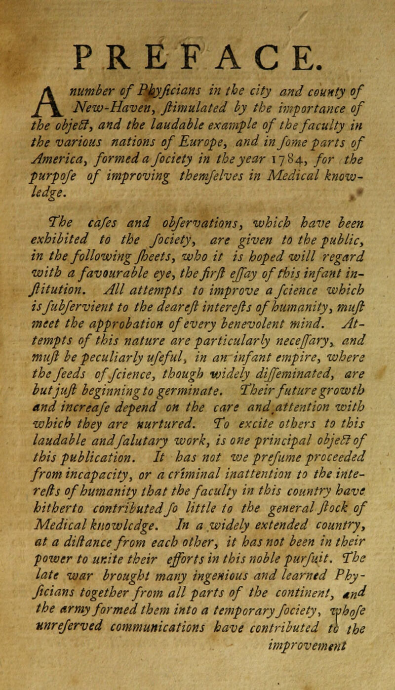 PREFACE. A number of Ptyftcians in the city and county of New-Haven, ftimulated by the importance of the objeil, and the laudable example of the faculty in the various nations of Europe, and injome parts of America, formed a fociety in the year 17S4, for the purpoje of improving them/elves in Medical know- ledge. The cafes and obfervations, which have been exhibited to the fociety, are given to the public, in the following Jheets, who it is hoped will regard with a favourable eye, the fir ft ejfay of this infant in- Jlitution. All attempts to improve afcience which isJubjervient to the deareft interefls of humanity, muji meet the approbation of every benevolent mind. At- tempts of this nature are particularly necefary, and muji be peculiarly ufeful, in an infant empire, where the feeds offcience, though widely dijfeminated, are butjufi beginning to germinate. Their future growth and increafe depend on the care and attention with which they are nurtured. To excite others to this laudable andfalutary work, is one principal objeil of this publication. It has not we prefume proceeded from incapacity, or a criminal inattention to the inte- refls of humanity that the faculty in this country have hitherto contributed fo little to the general flock of Medical knowledge. In a widely extended country, at a dillance from each other, it has not been in their power to unite their efforts in this noble purfuit. The late war brought many ingenious and learned Phy- ficians together from all parts of the continent, <#*/ the army formed them into a temporary fociety, whofe unreferved communications have contributed to the improvement