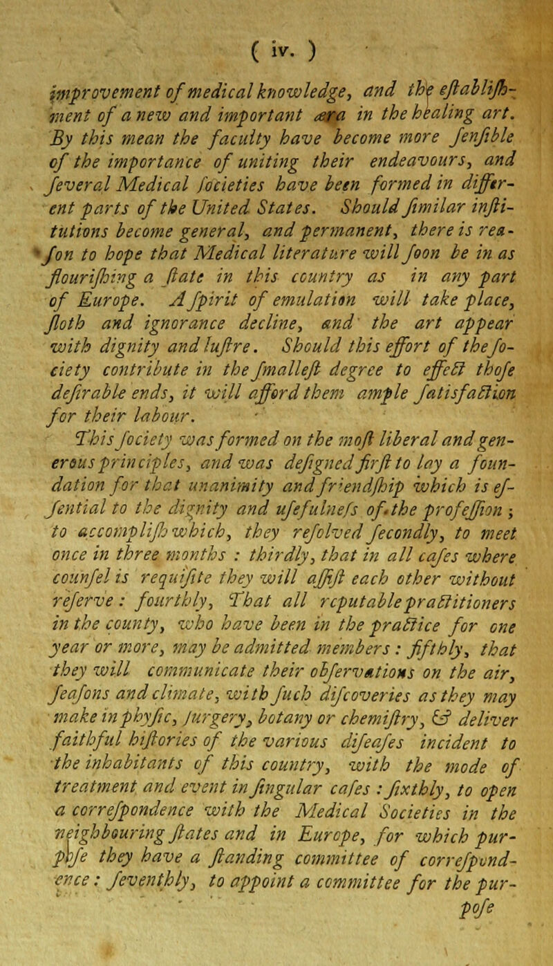 improvement of medical knowledge, and th'e eft ab lift- men t of a new and important ara in the healing art. By this mean the faculty have become more fenfible of the importance of uniting their endeavours, and s Jeveral Medical focieties have been formed in differ- ent parts of the United States. Should fimilar infti- tutions become general, and permanent, there is rea- fon to hope that Medical literature willfoon be in as fiourijhing a (late in this country as in any part of Europe. Afpirit of emulation will take place, Jloth and ignorance decline, and' the art appear with dignity and luftre. Should this effort of thejo- ciety contribute in the fmalleft degree to effecl thofe defirable ends, it will afford them ample Jatisfaclion for their labour. Thisjociety was formed on the moft liberal and gen- erous principles, and was defigned firftto lay a foun- dation for that unanimity andfr;endftnp which is ef- Jential to the dignity and ufefulnefs of the profeffion ; to accompli ft which, they refolvedJecondly, to meet once in three months : thirdly, that in all cafes where counfelis requ'iftte they will affift each other without referve: fourthly, That all reputablepraclitioners in the county, who have been in the pratlice for one year or more, may be admitted members: fifthly, that they will communicate their obfervntions on the air, Jeafons and climate, witbfuch difcoveries as they may make inphyftc, Jurgery, botany or chemiftry, & deliver faithful hiftories of the various difeajes incident to the inhabitants of this country, with the mode of treatment and event infingular cafes -.fixthly, to open a correjpondence with the Medical Societies in the ■neighbouring ftates and in Europe, for which pur- pbfe they have a ftanding committee of correjpvnd- cr.ee: Jeventhly, to appoint a committee for the pur- pofe