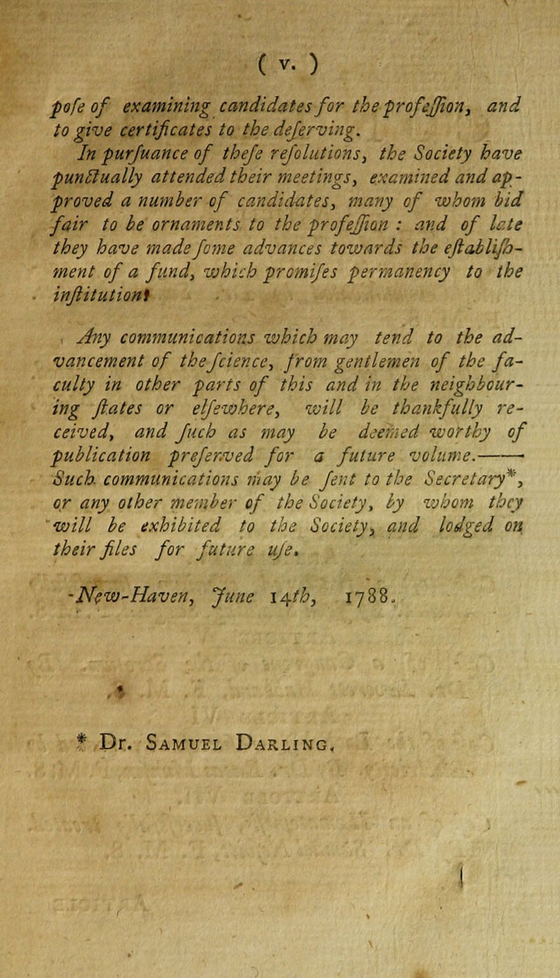 pofe of examining candidates for the profefjion, and to give certificates to the deferving. In pursuance of thefe rejolutions, the Society have punctually attended their meetings, examined and ap- proved a number of candidates, many of whom bid fair to be ornaments to the profejfion : and of late they have made feme advances towards the ejlablifo- ment of a fund, which promifes permanency to the injlitutionl , Any communications which may tend to the ad- vancement of thefcience, from gentlemen of the fa- culty in other parts of this and in the neighbour- ing flutes or elfewhere, will be thankfully re- ceived, and fitch as may be deemed worthy of publication prefer.ved for a future volume. ■ Such, communications may be fent to the Secretary*, or any other member of the Society, by whom they will be exhibited to the Society, and lodged on their files for future uje. -New-Haven, June 14-th, 1788, * Dr. Samuel Darling,