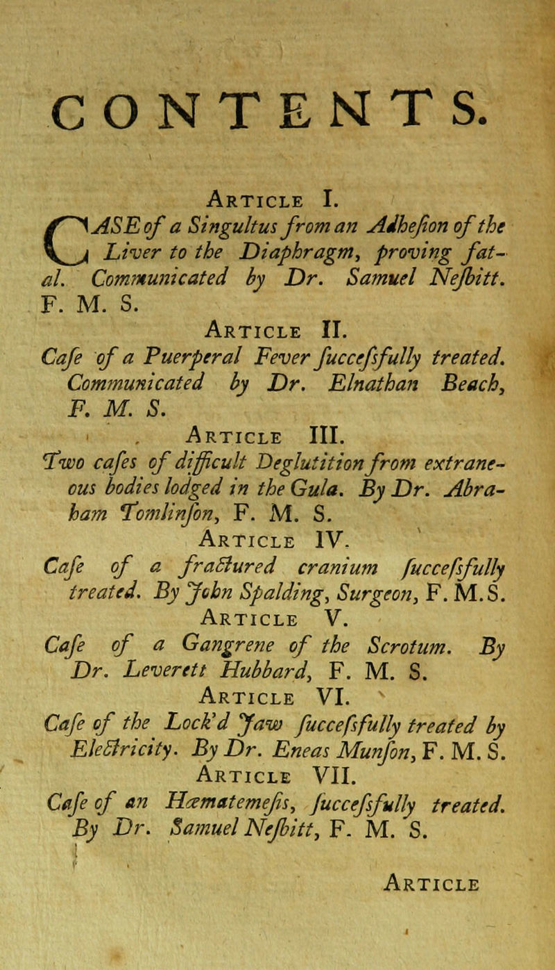 CONTENTS. Article I. CASE of a Singultus from an Adhejion of the Liver to the Diaphragm, proving fat- al. Communicated by Dr. Samuel Nejbitt. F. M. S. Article II. Cafe of a Puerperal Fever fuccefsfully treated. Communicated by Dr. Elnathan Beach, F. M. S. Article III. 'Two cafes of difficult Deglutition from extrane- ous bodies lodged in the Gula. By Dr. Abra- ham Tomlinfon, F. M. S. Article IV. Cafe of a fraBured cranium fuccefsfully treated. By John Spalding, Surgeon, F. M.S. Article V. Cafe of a Gangrene of the Scrotum. By Dr. Leverett Hubbard, F. M. S. Article VI. Cafe of the Lock'd Jaw fuccefsfully treated by Electricity. By Dr. Eneas Munfon, F. M. S. Article VII. Cafe of an Hamatemefs, fuccefsfully treated. By Dr. Samuel Nejbitt, F. M. S.