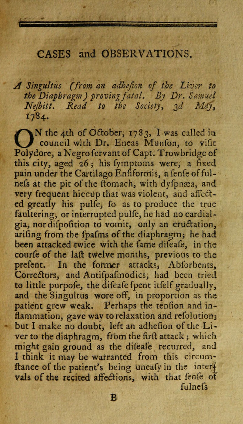 CASES and OBSERVATIONS. ./f Singultus (from an adhefion of the Liver to the Diaphragm) proving fatal. By Dr. Samuel Nefbitt. Read to the Society, $d Mcty, 1784. ON the 4th of Oftober, 1783, I was called in council with Dr. Eneas Munfon, to vifit Polydore, a Negro fervant of Capt. Trowbridge of this city, aged 16 •, his fymptoms were, a fixed pain under the Cartilago Enfiformis, a fenfe of ful- nefs at the pit of the ftomach, with dyfpnasa, and very frequent hiccup that was violent, and affect- ed greatly his pulfe, fo as to produce the true faultering, or interrupted pulfe, he had no cardial- gia, nordifpofition to vomit, only an eruftation, arifing from the fpafms of the diaphragm; he had been attacked twice with the fame difeafe, in the courfe of the laft twelve months, previous to the prefcnt. In the former attacks, Abforbents, Correctors, and Antifpafmodics, had been tried to little purpofe, the difeafe fpent itfelf gradually, and the Singultus wore off, in proportion as the patient grew weak. Perhaps the tenfion and in- flammation, gave wav to relaxation and refolucion; but I make no doubt, left an adhefion of the Li- ver to the diaphragm, from the firft attack; which might gain ground as the difeafe recurred, and I think it may be warranted from this circum- ftance of the patient's being uneafy in the interj Vals of the recited affections, with that fenfe of fulnefs B