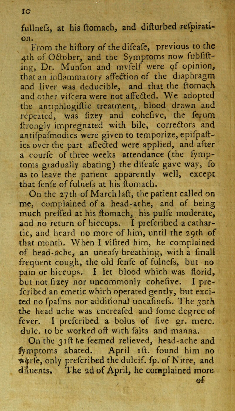 to fullnefs, at his ftomach, and difturbed refpirati- on. From the hiftory of the difeafe, previous to the 4th of October, and tbe Symptoms now fubfift- ing, Dr. Munfon and mvfelf were of opinion, that an inflammatory affeel:ion of the diaphragm and liver was dcduciblr, and that the ftomach and other vifcera were not affe&ed. We adopted the antiphiogiftic treatment, blood drawn and repeated, was fizey and cohefive, the ferum ftrongly impregnated with bile, correctors and antifpafmodics were given to temporize, epifpaft- ics over the part affedted were applied, and after a courfe of three weeks attendance (the fymp- toms gradually abating) the difeafe gave way, fo as to leave the patient apparently well, except that fenfe of fuluefs at his ftomach. On the 27th of March laft, the patient called on me, complained of a head-ache, and of being much preffed at his ftomach, his pulfe moderate, and no return of hiccups. I prefcribed a cathar- tic, and heard no more of him, until the 29th of that month. When I vifited him, he complained of head-ache, an uneafy breathing, with a fmall frequent cough, the old fenfe offulnefs, but no pain or hiccups. I let blood which was florid, but not fizey nor uncommonly cohefive. I pre- fcribtd an emetic which operated gqntly, but exci- ted no fpafms nor additional uneafinefs. The 30th the head ache was encreafed and fome degree of fever. I prefcribed a bolus of five gr. mere, dulc. to be worked off with falts and manna. On the 31ft he feemed relieved, head-ache and fymptoms abated. April ift. found him no wtyrfe, only prefcribed thedulcif. fp. of Nitre, and diluents. The 2d of April, he complained more