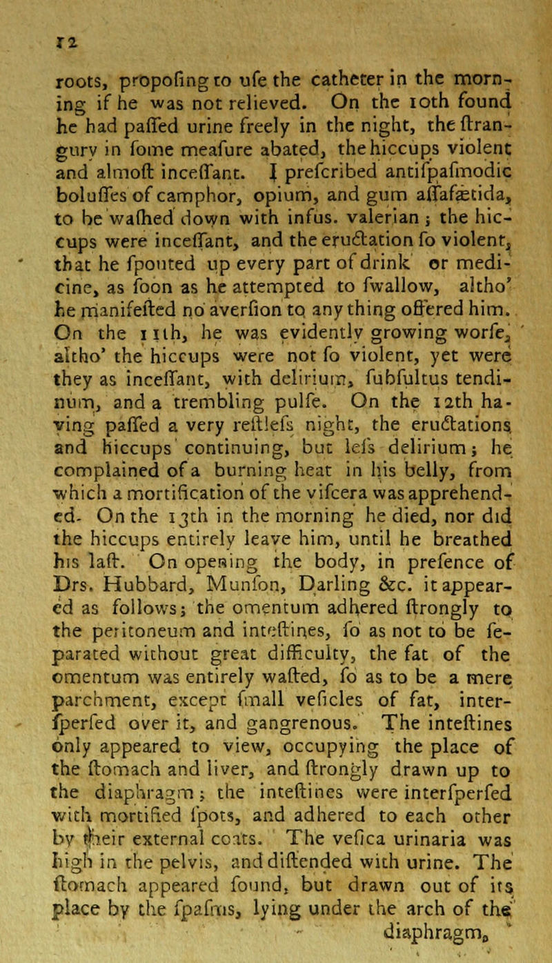 ing if he was not relieved. On the ioth found he had paffed urine freely in the night, theftran- gury in fome meafure abated, the hiccups violent and almoft inceffant. \ prefcribed antifpafmodic boluffes of camphor, opium, and gum affafitida, to be wafhed down with infus. valerian; the hic- cups were mediant, and the eru&ation fo violent^ that he fpouted up every part of drink or medi- cine, as foon as he attempted to fwallow, altho' he manifefted no averfion to anything offered him. On the iilh, he was evidently growing worfej altho' the hiccups were not fo violent, yet were they as incefTant, with delirium, fubfultus tendi- num, and a trembling pulfe. On the 12th ha- ying paffed a very reftlffs night, the erudtations. and hiccups continuing, but lefs delirium; he complained of a burning heat in his belly, from which a mortification of the vifcera was apprehend- ed- On the 13th in the morning he died, nor did the hiccups entirely leave him, until he breathed his laft. On opening the body, in prefence of Drs. Hubbard, Munfon, Darling &c. it appear- ed as follows; the omentum adhered ftrongly to the peritoneum and inteftines, fo as not to be fe- parated without great difficulty, the fat of the omentum was entirely wafted, fo as to be a mere parchment, except fmall veficles of fat, inter- Sfperfed over it, and gangrenous. The inteftines only appeared to view, occupying the place of the ftomach and liver, and ftrongly drawn up to the diaphragm; the inteftines were interfperfed with mortified ipots, and adhered to each other by jheir external coats. The vefica urinaria was high in the pelvis, anddiftended with urine. The ftomach appeared found, but drawn out of its place by the fpafms, lying under the arch of the diaphragm0