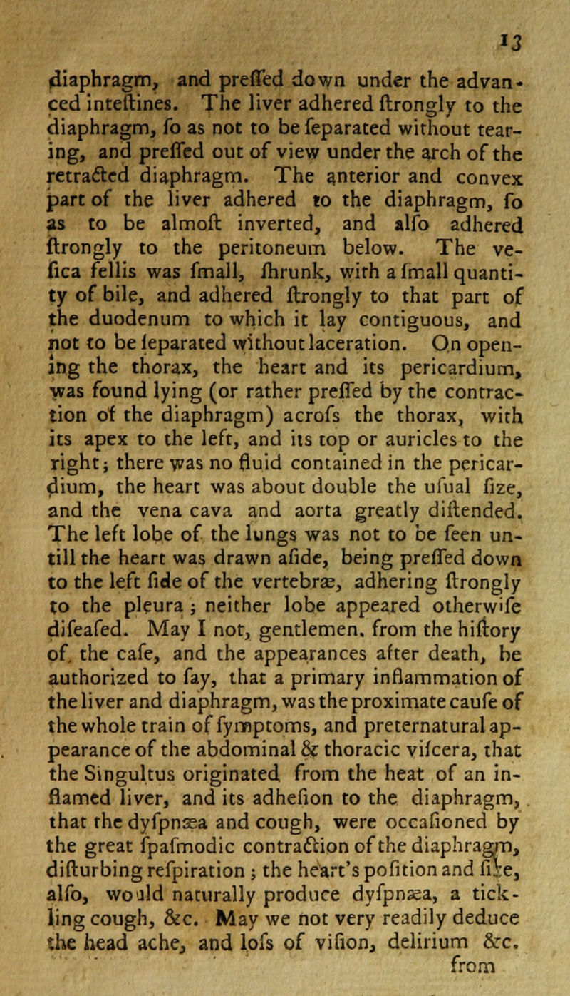 diaphragm, and prefled down under the advan- ced inteftines. The liver adhered ftrongly to the diaphragm, fo as not to be feparated without tear- ing, and prefled out of view under the arch of the retracted diaphragm. The interior and convex part of the liver adhered to the diaphragm, fo as to be almoft inverted, and alfo adhered ftrongly to the peritoneum below. The ve- fica fellis was fmall, ihrunk, with a fmall quanti- ty of bile, and adhered ftrongly to that part of the duodenum to which it lay contiguous, and not to be leparated without laceration. On open- ing the thorax, the heart and its pericardium, was found lying (or rather prefled by the contrac- tion of the diaphragm) acrofs the thorax, with its apex to the left, and its top or auricles to the right; there was no fluid contained in the pericar- dium, the heart was about double the ufual fize, and the vena cava and aorta greatly diftended. The left lobe of the lungs was not to be feen un- till the heart was drawn afide, being prefled down to the left fide of the vertebras, adhering ftrongly to the pleura ; neither lobe appeared otherwife difeafed. May I not, gentlemen, from the hiftory of. the cafe, and the appearances after death, be authorized to fay, that a primary inflammation of the liver and diaphragm, was the proximate caufe of the whole train of fymptoms, and preternatural ap- pearance of the abdominal & thoracic vifcera, that the Singultus originated from the heat of an in- flamed liver, and its adhefion to the diaphragm, that the dyfpn3sa and cough, were occafioned by the great fpafmodic contraction of the diaphragm, difturbing refpiration; the heart's pofition and fiie, alfo, would naturally produce dyfpnsea, a tick- ling cough, &c. May we not very readily deduce the head ache, and lofs of vifion, delirium &c. from