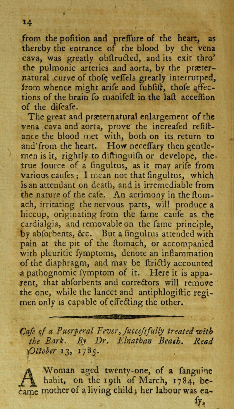 from the pofition and preffure of the heart, as thereby the entrance of the blood by the vena cava, was greatly obftru&ed, and its exit thro' the pulmonic arteries and aorta, by the preter- natural curve of thofe veffels greatly interrutped, from whence might arife and fubfift, thofe affec- tions of the brain fo manifeft in the laft acceffion of the difeafe. The great and praeternafural enlargement of the vena cava and aorta, prove the increafed refin- ance the blood met with, both on its return to and'from the heart. How neceffary then gentle- men is it, rightly to diflmguifh or develope, the- true fource of a fingultus, as it may arife from various caufes ; I mean not that fingultus, which is an attendant on death, and is irremediable from the nature of the cafe. An acrimony in the ftom- ach, irritating the nervous parts, will produce a hiccup, originating from the fame caufe as the cardialgia, and removable on the fame principle, by abforbents, &c. But a fingultus attended with pain at the pit of the ftomach, or accompanied with pleuritic fymptoms, denote an inflammation of the diaphragm, and may be ftriftly accounted a pathognomic fymptom of it. Here it is appa- rent, that abforbents and correctors will remove the one, while the lancet and antiphlogiftic regi- men only is capable of effecting the other. Cafe of a Puerperal Fever, fuccefsfully treated with the Bark. By Dr. Elnathan Beath. Read -Ofiober 13, 1785. A Woman aged twenty-one, of a fanguine habit, on the 19th of March, 1784, be- came mother of a living child; her labour was ea-