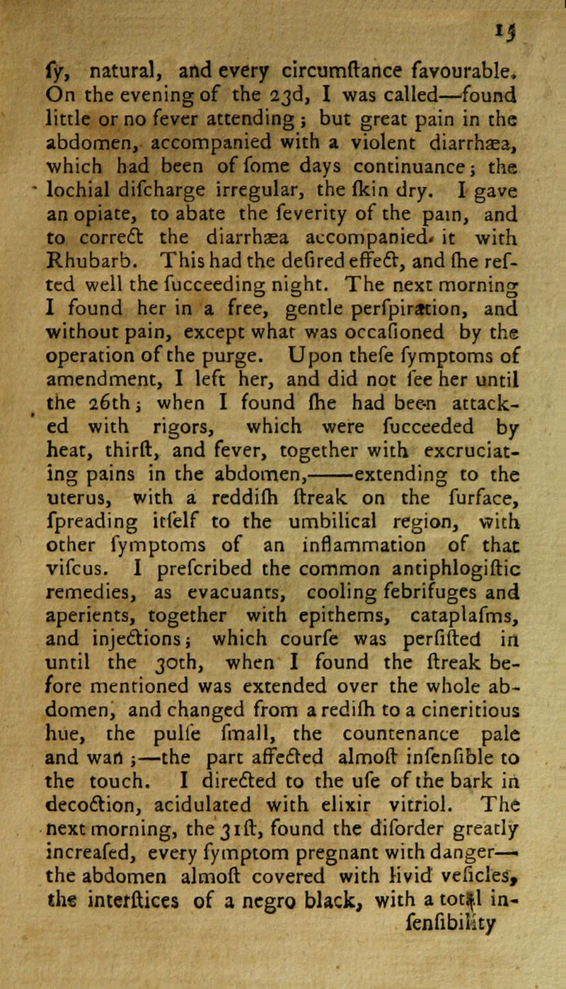 {y, natural, and every circumftance favourable, On the evening of the 23d, I was called—found little or no fever attending ; but great pain in the abdomen, accompanied with a violent diarrhasa, which had been of fome days continuance; the lochial difcharge irregular, the fkin dry. I gave an opiate, to abate the feverity of the pain, and to correct the diarrhaea accompanied* it with Rhubarb. This had the defired effect, and (he ref- ted well the fucceeding night. The next morning I found her in a free, gentle perforation, and without pain, except what was occafioned by the operation of the purge. Upon thefe fymptoms of amendment, I left her, and did not fee her until the 26th; when I found Jhe had bee-n attack- ed with rigors, which were fucceeded by heat, thirft, and fever, together with excruciat- ing pains in the abdomen, extending to the uterus, with a reddilh ftreak on the furface, fpreading itfelf to the umbilical region, with other fymptoms of an inflammation of that vifcus. I prefcribed the common antiphlogiftic remedies, as evacuants, cooling febrifuges and aperients, together with epithems, cataplafms, and injections j which courfe was perfifted in until the 30th, when I found the ftreak be- fore mentioned was extended over the whole ab- domen, and changed from a redifti to a cineritious hue, the pulie fmall, the countenance pale and wart ;—the part affected almoft infenfible to the touch. I directed to the ufe of the bark in decoction, acidulated with elixir vitriol. The next morning, the 31ft, found the diforder greatly increafed, every fymptom pregnant with danger— the abdomen almoft covered with livid veficles, the interfaces of a negro black, with a totfjl in- fenfibiiity