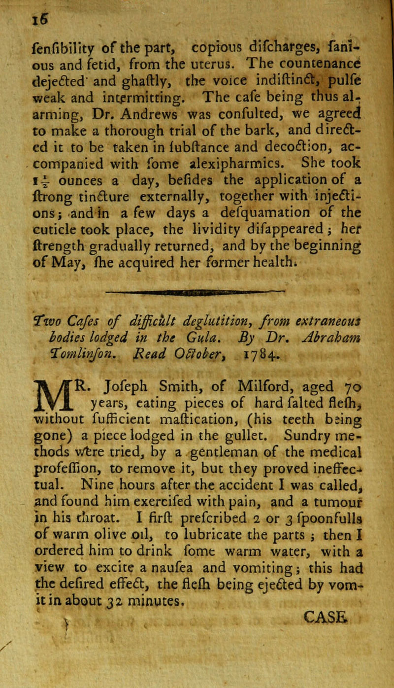i5 fenfibility of the part, copious difcharges, fam- ous and fetid, from the uterus. The countenance dejected and ghaftly, the voice indiftinct, pulfe weak and intermitting. The cafe being thus al- arming, Dr. Andrews was confulted, we agreed to make a thorough trial of the bark, and direct- ed it to be taken in lubftance and decoction, ac- companied with fome alexipharmics. She took i~ ounces a day, befides the application of a ftrong tincture externally, together with injecti- ons; and in a few days a defquamation of the cuticle took place, the lividity difappeared ; her ftrength gradually returned, and by the beginning of May, fhe acquired her former health. Two Cafes of difficult deglutition, from extraneous bodies lodged in the Gula. By Dr. Abraham Tomlinjon. Read Otlober, 1784. MR. Jofeph Smith, of Milford, aged 70 years, eating pieces of hard faked flefh, without fufficient maftication, (his teeth being gone) a piece lodged in the gullet. Sundry me- thods were tried, by a gentleman of the medical profefiion, to remove it, but they proved ineffec- tual. Nine hours after the accident I was called, and found him exercifed with pain, and a tumour in his throat. I firft prefcribed 2 or 3 fpoonfulls of warm olive od, to lubricate the parts ; then I ordered him to drink fome warm water, with a view to excite a naufea and vomiting; this had the defired effect, the flefh being ejected by vom- it in about 32 minutes.