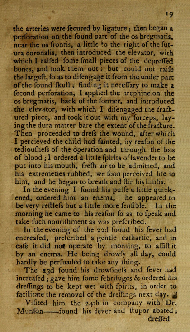 *9 the arteries were fecured by ligature; then began a perforation on the found part of the os bregmatis, near the os frontis, a little *o the right of thefut- ura coronalis, then introduced the elevator, with which I raifed fome fmall pieces of the depreffed bones, and took them out: but could not raife the largeft, fo as to difengage it from the under part of the found fkull; finding it neceffary to make a fecond perforation, I applied the trephine on the os bregmatis, back of the former, and introduced the elevator, with which I difengaged the fract- ured piece, and took it out with my forceps, lay- ing the dura matter bare the extent of the fracture. Then proceeded to drefs the wound, after which I percieved the child had fainted, by reafon of the tedioufnefs of the dperation and through the lols of blood ; I ordered a Utile fpirks of lavender to be put into his mouth, frelftr air to be admitted, and his extremeties rubbed, we foon perceived life in him, and he began to breath and ftir his limbs. In the evening I found his pulfe a little quick- ened, ordered him an en^ma, he appeared to be very reftlefs but a little more fcnfible. In the morning he came to his reafon fo as to fpeak and take fuch nourifhment as was prefcribed. In the evening of the 22d found his fever had encreafed, prefcribed a gentle cathartic, and in cafe it did no* operate by morning, to afiift it by an enema. He being drowfy all day, could hardly be perfuaded to take any thing. The 13d found his drowlinefs and fever had increafed ; gave him fome fehrifuges &f ordered his dreffings to be kept wet with fpirits, in order to facilitate the removal of the dreffings next d^y. $ Vifited him the 24th in company with Dr. Munfon rfound his fever and ftupor abated; dreffed