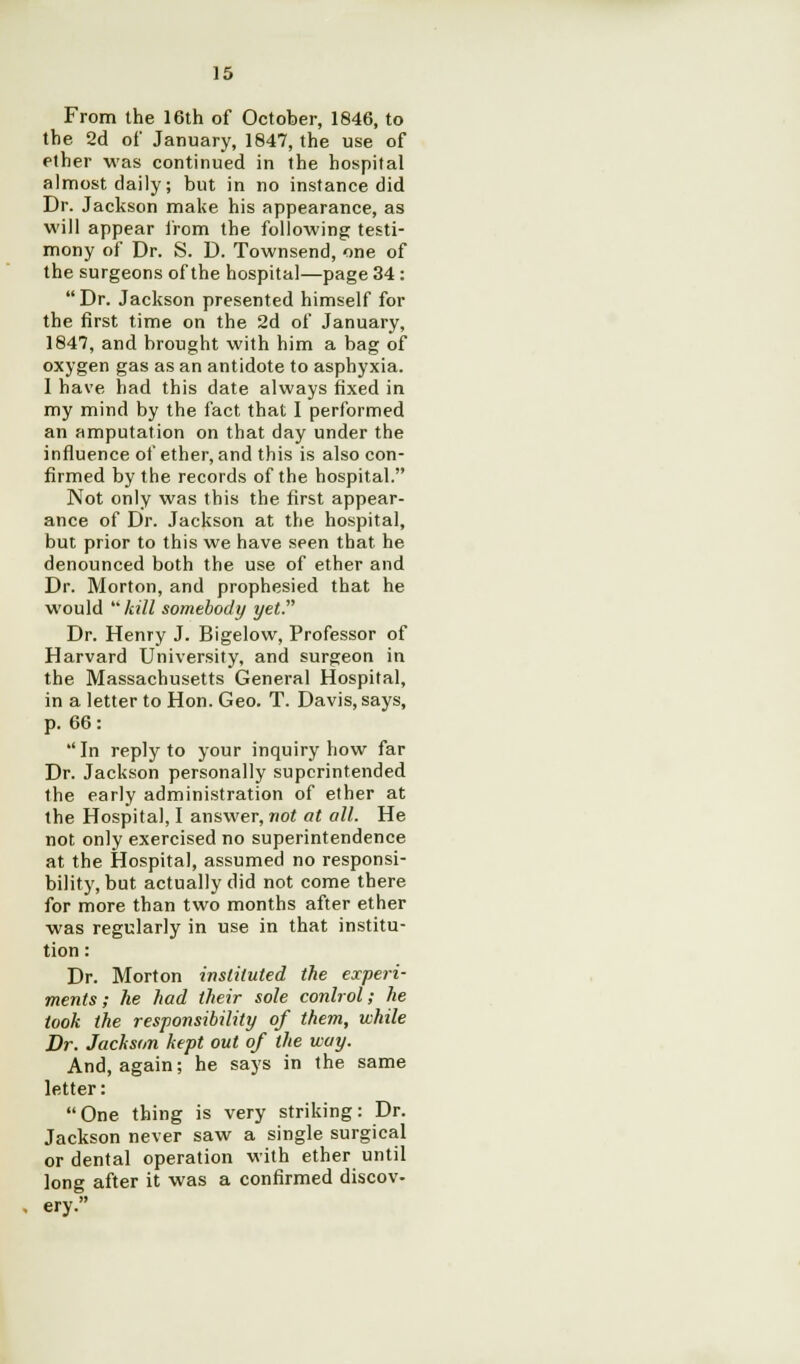 15 From the 16th of October, 1846, to the 2d of January, 1847, the use of ether was continued in the hospital almost daily; but in no instance did Dr. Jackson make his appearance, as will appear from the following testi- mony of Dr. S. D. Townsend, one of the surgeons of the hospital—page 34 :  Dr. Jackson presented himself for the first time on the 2d of January, 1847, and brought with him a bag of oxygen gas as an antidote to asphyxia. I have had this date always fixed in my mind by the fact that 1 performed an amputation on that day under the influence of ether, and this is also con- firmed by the records of the hospital. Not only was this the first appear- ance of Dr. Jackson at the hospital, but prior to this we have seen that, he denounced both the use of ether and Dr. Morton, and prophesied that he would kill somebody yet. Dr. Henry J. Bigelow, Professor of Harvard University, and surgeon in the Massachusetts General Hospital, in a letter to Hon. Geo. T. Davis, says, p. 66: In reply to your inquiry how far Dr. Jackson personally superintended the early administration of ether at the Hospital, I answer, not at all. He not only exercised no superintendence at the Hospital, assumed no responsi- bility, but actually did not come there for more than two months after ether was regularly in use in that institu- tion : Dr. Morton instituted the experi- ments; he had their sole control; he took the responsibility of them, while Dr. Jackson kept out of the way. And, again; he says in the same letter: One thing is very striking: Dr. Jackson never saw a single surgical or dental operation with ether until long after it was a confirmed discov- ery.