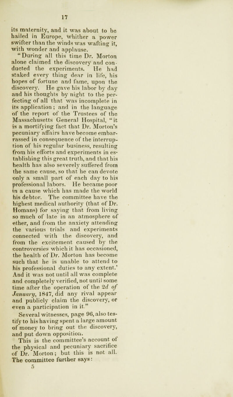 17 its maternity, and it was about to be hailed in Europe, whither a power swifter than the winds was wafting it, with wonder and applause. During all this time Dr. Morton alone claimed the discovery and con- ducted the experiments. He had staked every thing dear in life, his hopes of fortune and fame, upon the discovery. He gave his labor by day and his thoughts by night to the per- fecting of all that was incomplete in its application ; and in the language of the report of the Trustees of the Massachusetts General Hospital, it is a mortifying fact that Dr. Morton's pecuniary affairs have become embar- rassed in consequence of the interrup- tion of his regular business, resulting from his efforts and experiments in es- tablishing this great truth, and that his health has also severely suffered from the same cause, so that he can devote only a small part of each day to his professional labors. He became poor in a cause which has made the world his debtor. The committee have the highest medical authority (that of Dr. Homans) for saying that from living so much of late in an atmosphere of ether, and from the anxiety attending the various trials and experiments connected with the discovery, and from the excitement caused by the controversies which it has occasioned, the health of Dr. Morton has become such that he is unable to attend to his professional duties to any extent.' And it was not until all was complete and completely verified, not until some time after the operation of the 2d of January, 1847, did any rival appear and publicly claim the discovery, or even a participation in it. Several witnesses, page 96, also tes- tify to his having spent a large amount of money to bring out the discovery, and put down opposition. This is the committee's account of the physical and pecuniary sacrifice of Dr. Morton; but this is not all. The committee further says: 5