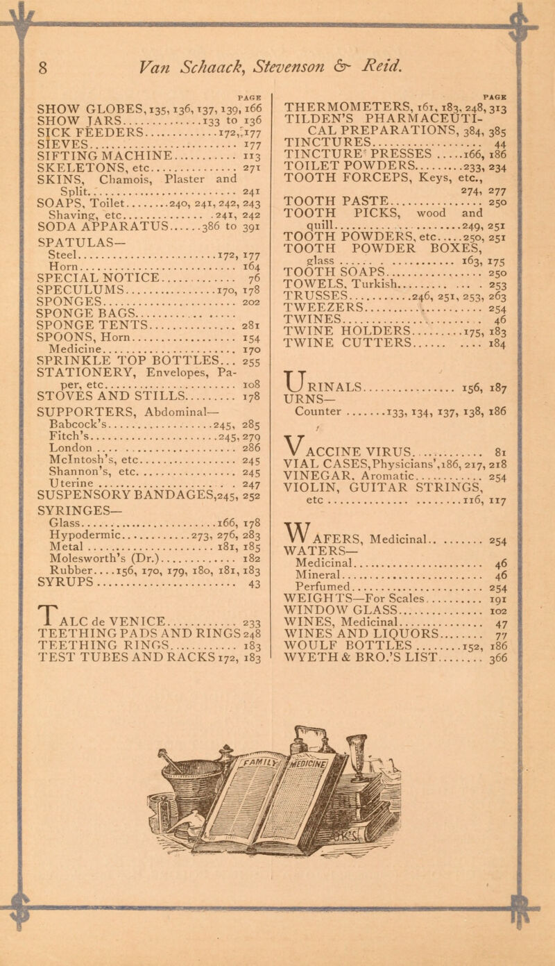 4 8 Van Schaack, Stevenson &- Reid. PAGE SHOW GLOBES,i35,136,137, i39»i66 SHOW JARS 133 to 136 SICK FEEDERS 172J177 SIEVES 177 SIFTING MACHINE 113 SKELETONS, etc 271 SKINS, Chamois, Plaster and Split 241 SOAPS, Toilet 240, 241,242,243 Shaving, etc 241, 242 SODA APPARATUS 386 to 391 SPATULAS- Steel 172, 177 Horn 164 SPECIAL NOTICE 76 SPECULUMS 170, 178 SPONGES 202 SPONGE BAGS SPONGE TENTS 281 SPOONS, Horn 154 Medicine 170 SPRINKLE TOP BOTTLES... 255 STATIONERY, Envelopes, Pa- per, etc 108 STOVES AND STILLS 178 SUPPORTERS, Abdominal— Babcock's 245, 285 Fitch's 245, 27Q London 286 Mcintosh's, etc 245 Shannon's, etc 245 Uterine . . 247 SUSPENSORY BANDAGES,245, 252 SYRINGES— Glass 166, 178 Hypodermic 273, 276, 283 Metal 181, 185 Molesworth's (Dr.) 182 Rubber 156, 170, 179, 180, 181, 183 SYRUPS 43 1 ALC de VENICE 233 TEETHING PADS AND RINGS248 TEETHING RINGS 183 TEST TUBES AND RACKS 172, 183 THERMOMETERS, 161,183, 248, 313 TILDEN'S PHARMACEUTI- CAL PREPARATIONS, 384, 385 TINCTURES 44 TINCTURE' PRESSES 166, 186 TOILET POWDERS 233, 234 TOOTH FORCEPS, Keys, etc., 274, 277 TOOTH PASTE 250 TOOTH PICKS, wood and quill 249, 251 TOOTH POWDERS, etc 250,251 TOOTH POWDER BOXES, glass 163, 175 TOOTH SOAPS 250 TOWELS, Turkish 253 TRUSSES 246, 251, 253, 263 TWEEZERS 254 TWINES 46 TWINE HOLDERS 175, 183 TWINE CUTTERS 184 U: RINALS 156, 187 URNS— Counter 133, 134, 137, 138, 186 V. ACCINE VIRUS 81 VIAL CASES,Physicians'a86, 217, 218 VINEGAR, Aromatic 254 VIOLIN, GUITAR STRINGS, etc 116, 117 W AFERS, Medicinal 254 WATERS— Medicinal 46 Mineral 46 Perfumed 254 WEIGHTS—For Scales 191 WINDOW GLASS 102 WINES, Medicinal 47 WINES AND LIQUORS 77 WOULF BOTTLES 152, 186 WYETH & BRO.'S LIST 366 *-