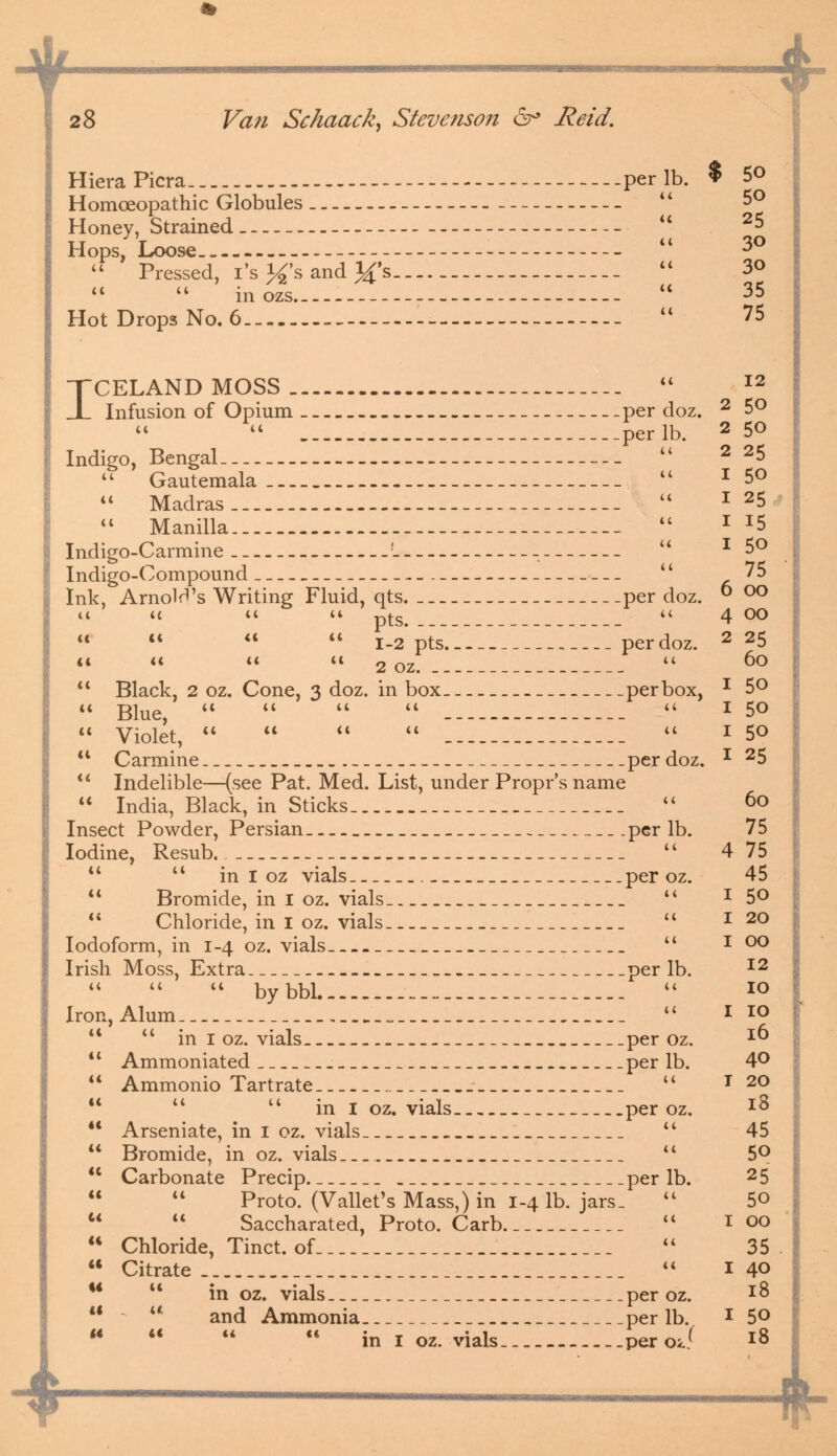 •* 28 Van Schaack, Stevenson 6° Reid. HieraPicra. - ...per lb. $ 5° Homoeopathic Globules  Honey, Strained u 25 Hops, Loose  3°  Pressed, i's }£'s and Jfs  3<>   inozs _  35 Hot Drops No. 6 — ----  75 TCELAND MOSS  I2 JL Infusion of Opium _ per doz. 2 5°   perlb. 2 50 Indigo, Bengal  2 25 u Gautemala _  I 5°  Madras  1 25 44 Manilla  * *5 Indigo-Carmine -;- -. u * 5° Indigo-Compound  75 Ink, Arnolrl's Writing Fluid, qts per doz. ° °° u t( u <«. p£S> u 4 00 44    1-2 pts perdoz. 2 25 it << it cc 2 oz. _  °°  Black, 2 oz. Cone, 3 doz. in box per box, * 5°  Blue,     _- -_ -  x 50  Violet,      I 50 44 Carmine perdoz, * 25 44 Indelible—(see Pat. Med. List, under Propr's name  India, Black, in Sticks.  6o Insect Powder, Persian— per lb. 75 Iodine, Resub  4 75   in I oz vials per oz. 45 44 Bromide, in I oz. vials _  * 5°  Chloride, in I oz. vials  r 2° Iodoform, in 1-4 oz. vials  * °° Irish Moss, Extra perlb. I2    bybbl  IO Iron,Alum . „ _  I 10 44  in I oz. vials per oz. I0 44 Ammoniated perlb. 4° 44 Ammonio Tartrate.  T 2° 44  in 1 oz. vials per oz. I^ 44 Arseniate, in 1 oz. vials. _  45 44 Bromide, in oz. vials ._  5°  Carbonate Precip perlb. 25 44 44 Proto. (Vallet's Mass,) in 1-4 lb. jars_ 44 5©   Saccharated, Proto. Carb  100 44 Chloride, Tinct. of _..  35. 44 Citrate _  140 44 in oz. vials per oz. 18 44 u and Ammonia perlb. 1 5° 44 4< <4 <4 in I oz. vials. per oJ 18 $ *