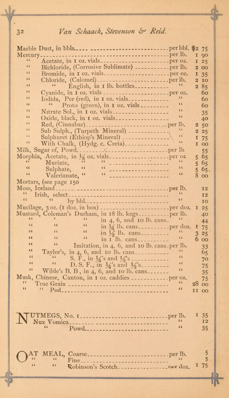 ————-f Marble Dust, in bbls .perbbl. $2 7$ Mercury - per lb. 1 90  Acetate, in I oz. vials per oz. 1 25 Bichloride, (Corrosive Sublimate) per lb. 2 00 Bromide, in I oz. vials per oz. 1 35 Chloride, (Calomel) per lb0 2 10   English, in I lb. bottles  285 *' Cyanide, in I oz. vials J per oz. 60  Iodide, Per (red), in 1 oz. vials__  60   Proto (green), in I oz. vials  60  Nitrate Sol., in I oz. vials  35  Oxide, black, in I oz. vials  40  Red, (Cinnabar) per lb. 250 Sub Sulph., (Turpeth Mineral) .  225 Sulphuret (Ethiop's Mineral)  I 75 With Chalk, (Hydg. c. Creta)  100 Milk, Sugar of, Powd 1 per lb. 55 Morphia, Acetate, in % oz. vials . per oz. 5 65  Muriate,   '  5 65 Sulphate, u   5 65, Valerianate,    800 Mortars, (see page 150 Moss, Iceland per. lb. 12  Irish, select _  12 bybbl  10 Mucilage, 3 oz. (1 doz. in box) per doz. I 25 Mustard, Coleman's Durham, in 18 lb. kegs per lb. 40  '  in 4, 6, and 10 lb. cans.  44   u in 34 lb. cans per doz. I 75 in y2 lb. cans  3 25    in I lb. cans  6 00 u il Imitation, in 4, 6, and 10 lb. cans_per lb. 33  Taylor's, in 4, 6, and 10 lb. cans  65 S. F., in 3^'s and J£'s  70 D.S. F., in ^'sand J^'s.... -  75  Wilde's B. B , in 4, 6, and 10 lb. cans tc 35 Musk, Chinese, Canton, in I oz. caddies per oz. 75  True Grain  28 00  Pod  11 00 VTUTMEGS, No. i.._. _ __._perlb. 1 35 JJN Nux Vomica  12 Powd..... .-.-  35 o AT MEAL, Coarse per lb. 5  Fine.  5 Robinson's Scotch ner doz. I 75 ^ -ft