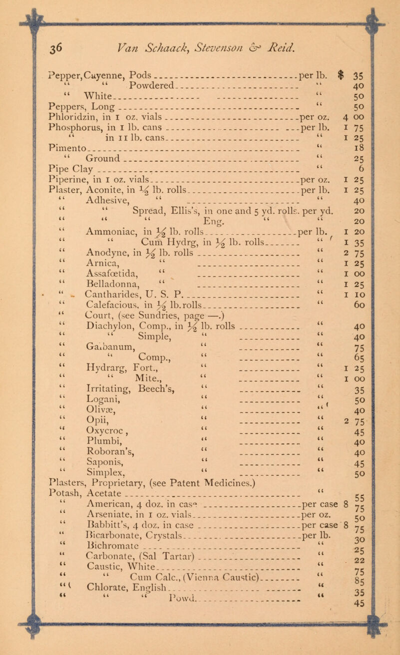 + 36 Van Schaack, Stevenson 6° Reid. Pepper,Cayenne, Pods _ _ per lb. % 35   Powdered tk 40  White  50 Peppers, Long  50 Phloridzin, in I oz. vials _ per oz. 400 Phosphorus, in I lb. cans per lb. I 75  innlb.cans  125 Pimento  18  Ground  25 Pipe Clay  6 Piperine, in I oz. vials per oz. I 25 Plaster, Aconite, in ^ lb. rolls per lb. I 25 Adhesive, ~   40   Spread, Ellis's, in one and 5 yd. rolls, per yd. 20 Eng.   20 Ammoniac, in %*% lb. rolls per lb. I 20 Cum Hydrg, in J^ lb. rolls  f I 35  Anodyne, in 1^ lb. rolls  275  Arnica,   1 25  Assafcetida,   I 00 Belladonna,   I 25  ~ Cantharides, U. S. P  no Calefacious. in % lb. rolls  60  Court, (see Sundries, page —.) Diachylon, Comp., in J^ lb. rolls _  40 Simple, u  40 Gaxbanum,   75 Comp.,   65  Hydrarg, Fort.,   1 25 Mite.,  u 1 00  Irritating, Beech's,   35  Logani,   50 Olivoe,   40 Opii,   2 75 Oxycroc,   45 Plumbi,   40  Roboran's,   40 Saponis,   45 Simplex,   50 Plasters, Proprietary, (see Patent Medicines.) Potash, Acetate ,c ^c American, 4 doz. in cas~ per case 8 ^ Arseniate, in 1 oz. vials per oz. c0 Babbitt's, 4 doz. in case per case 8 jc Bicarbonate, Crystals per lb. „n Bichromate  2- Carbonate, (Sal Tartar)  * Caustic, White  * Cum Calc, (Vienna Caustic) M & < Chlorate, English « ti it u Powd. 35 45 +