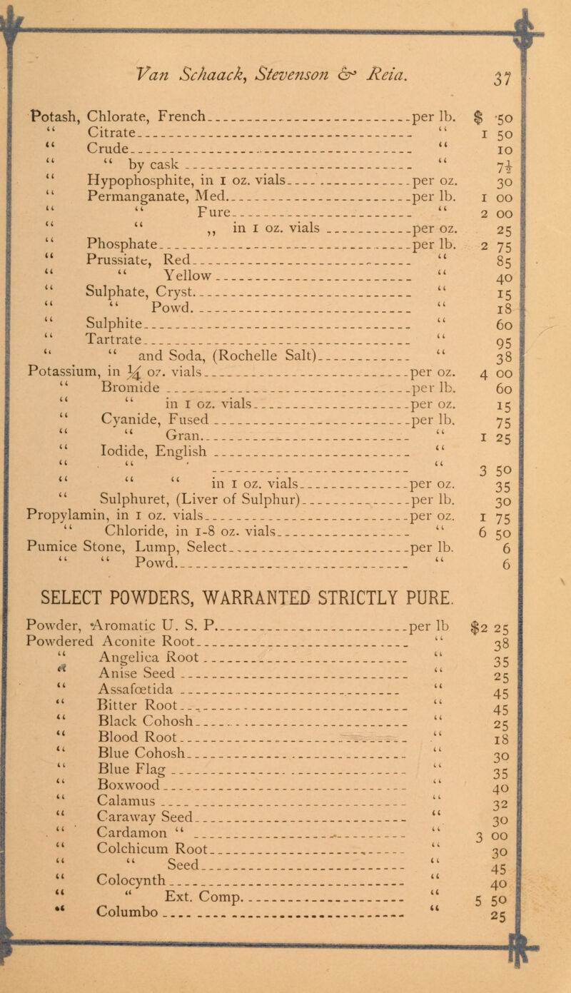 Potash, Chlorate, French per lb. Citrate  Crude   by cask .   Hypophosphite, in I oz. vials per oz. '' Permanganate, Med per lb. Fure   ,, in I oz. vials per oz. Phosphate per lb.  Prussian, Red    Yellow  Sulphate, Cryst Powd  Sulphite  Tartrate  and Soda, (Rochelle Salt) Potassium, in J^ oz. vials per oz. Bromide per lb. in I oz. vials per oz. Cvanide, Fused per lb. Gran  Iodide, English  it . u ■ a in I oz. vials per oz. Sulphuret, (Liver of Sulphur) per lb. Propylamin, in I oz. vials per oz.  Chloride, in 1-8 oz. vials  Pumice Stone, Lump, Select per lb.  Powd SELECT POWDERS, WARRANTED STRICTLY PURE. Powder, •Aromatic U. S. P per lb Powdered Aconite Root   Angelica Root  <* Anise Seed  Assafcetida  Bitter Root  Black Cohosh Blood Root . Blue Cohosh  Blue Flag Boxwood  Calamus  '' Caraway Seed  Cardamon u Colchicum Root , Seed tl  Colocynth Ext. Comp.._  •' Columbo  '50 5o 10 71 30 00 00 25 75 85 40 15 18 60 95 38 00 60 15 75 25 3 50 35 30 75 5o 6 6 $225 38 35 25 45 45 25 18 30 35 40 32 30 3 00 30 45 40 5 50 25