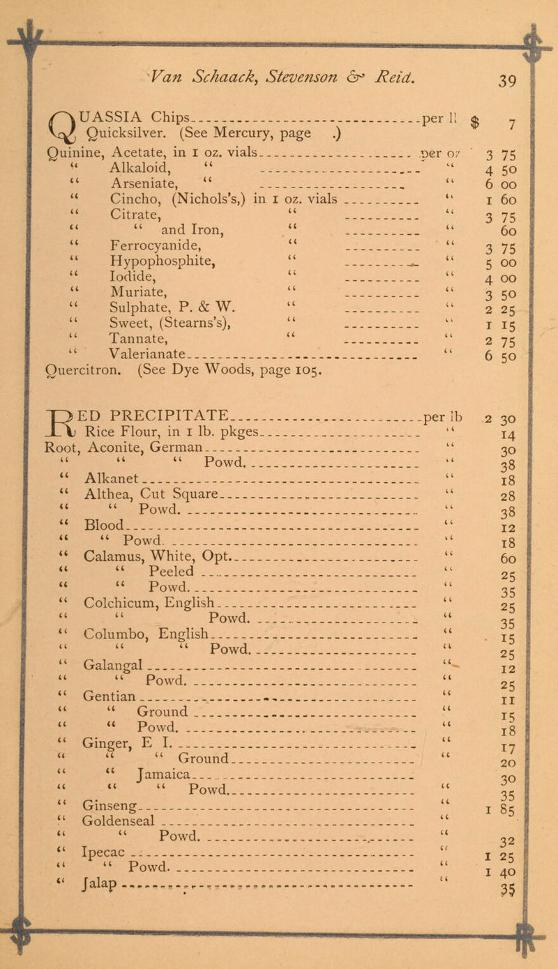 4 Van Schaack, Stevenson 6° Reid. 39 QUASSIA Chips ___per Quicksilver. (See Mercury, page .) Quinine, Acetate, in I oz. vials _ . Der Alkaloid,   Arseniate,  Cincho, (Nichols's,) in I oz. vials Citrate, 44 and Iron, Ferrocyanide,  Hypophosphite, Iodide, u Muriate, Sulphate, P. & W.  Sweet, (Stearns's), 44 Tannate,  Valerianate Quercitron. (See Dye Woods, page 105. 3 75 4 5o 6 00 1 60 3 75 60 75 00 00 50 25 15 75 50 RED PRECIPITATE, per lb Rice Flour, in 1 lb. pkges 14 Root, Aconite, German    Powd Alkanet _. _ Althea, Cut Square   Powd Blood _  Powd. Calamus, White, Opt _ _  Peeled  Powd Colchicum, English  Powd. Columbo, English _ _ 11 Powd Galangal 44 Powd. __ Gentian -,_ u Ground ,  Powd. Ginger, E I.  Ground  Jamaica   Powd Ginseng Goldenseal Powd. .. . Ipecac _--. — 44 Powd. Jalap *-.,.-, „,„„..,•. , 2 30 14 30 38 18 28 38 12 18 60 25 35 25 35 15 25 12 25 11 15 18 17 20 30 35 1 85 32 I 25 1 40 35