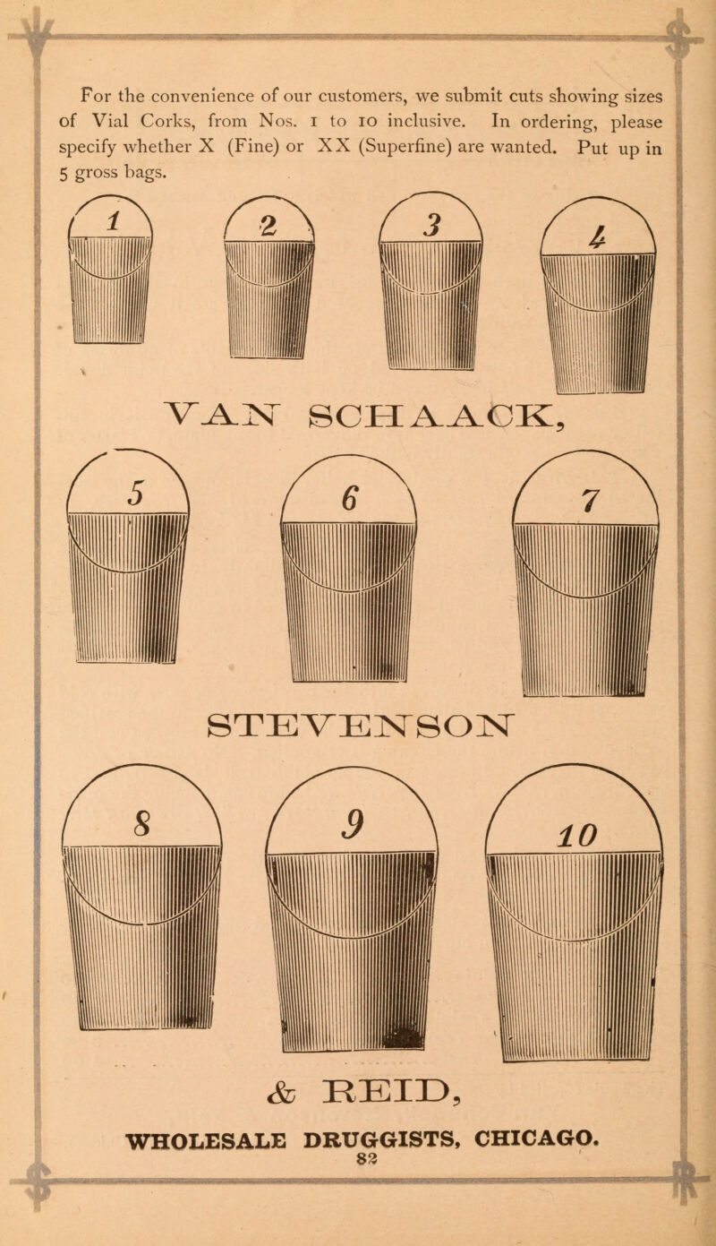 For the convenience of our customers, we submit cuts showing sizes of Vial Corks, from Nos. I to 10 inclusive. In ordering, please specify whether X (Fine) or XX (Superfine) are wanted. Put up in 5 gross bags. V.A_N SCHAACK, STEVENSON & EEID WHOLESALE DRUGGISTS, CHICAGO. 83