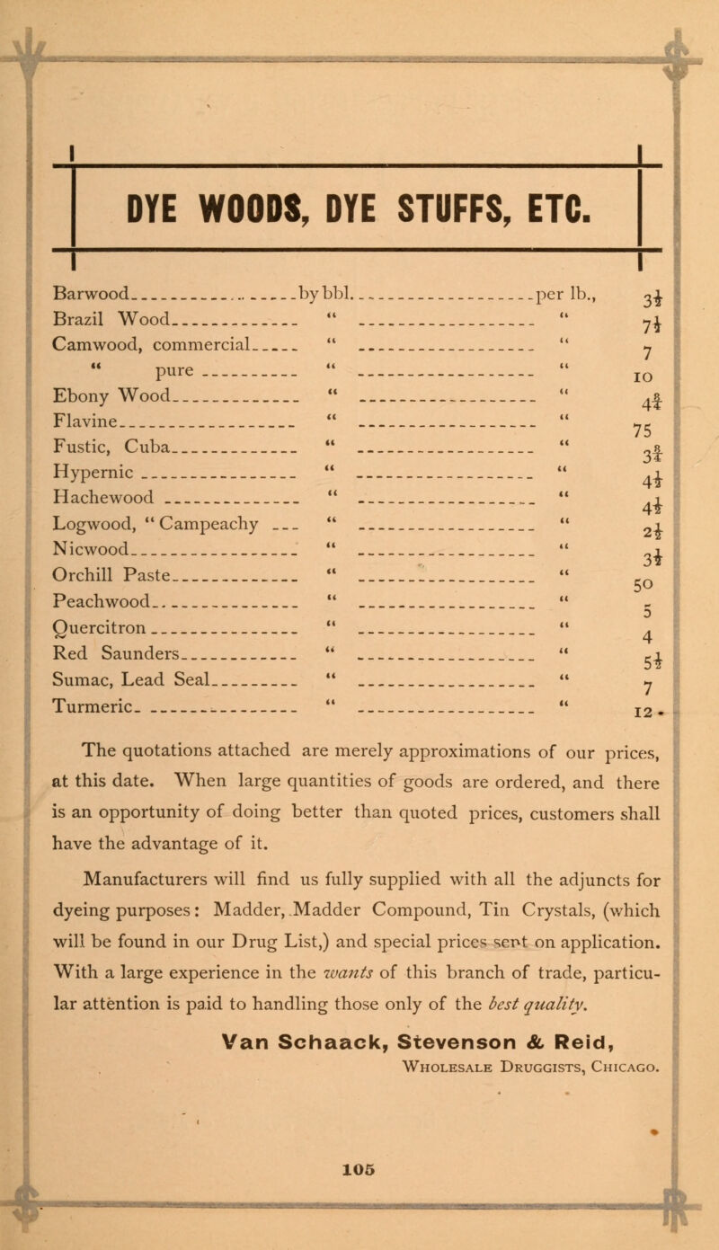 4- *■ Camwood, commercial   pure  Ebony Wood  Flavine  Fustic, Cuba  Hypernic  Hachewood  Logwood,  Campeachy  Nicwood  Orchill Paste  Peachwood  Quercitron  Red Saunders  Sumac, Lead Seal  Turmeric  3t 7* 7 io 4* 75 3* 4* 4* 2i 34 5o 5 4 Si 12. The quotations attached are merely approximations of our prices, at this date. When large quantities of goods are ordered, and there is an opportunity of doing better than quoted prices, customers shall have the advantage of it. Manufacturers will find us fully supplied with all the adjuncts for dyeing purposes: Madder, Madder Compound, Tin Crystals, (which will be found in our Drug List,) and special prices sent on application. With a large experience in the wants of this branch of trade, particu- lar attention is paid to handling those only of the best quality. Van Schaack, Stevenson & Reid, Wholesale Druggists, Chicago. 105 *