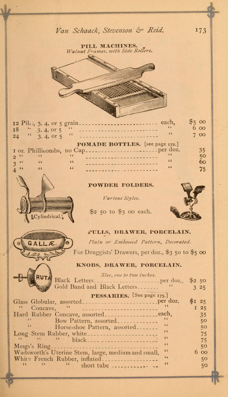 PILL MACHINES. Walnut Frames, with Side Rollers. -t 12 PiL j, 3, 4, or 5 grain _ each, 18 '• 3,4,01-5   24  3, 4, or 5  POMADE BOTTLES, [see page 172.] 1 oz. Phillitombs, no Cap per doz. 2   u  3 ., ,, POWDER FOLDERS. Various Styles. $2 50 to $3 00 each. i*ULLS, DRAWER, PORCELAIN. Plain or Embossed Pattern, Decorated. For Druggists' Drawers, per doz., $3 50 to $5 KNOBS, DRAWER, PORCELAIN. Size, one to two inches. Black Letters per doz., $2 ---  3 Gold Band and Black Letters. PESSARIES. [See page 175.] Glass Globular, assorted per doz. Concave, Hard Rubber Concave, assorted _each,  Bow Pattern, assorted Horse-shoe Pattern, assorted. Long Stem Rubber, white black Meigs's Ring Wadsworth's Uterine Stem, large, medium and small, Whh~ French Rubber, inflated  *l  short tube 1 00 50 25 25 25 35 50 50 75 75 50 00 50 50 $5 00 6 00 7 00 35 50 60 75 *-