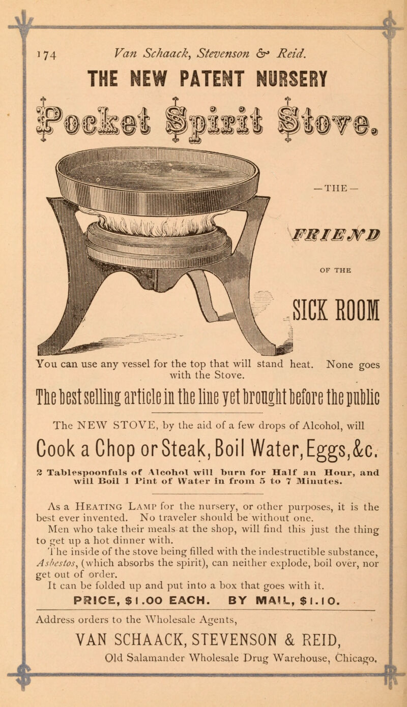 i 74 Fiz;z Schaack, Stevenson 6° i?^7/. THE NEW PATENT NUBSERY FMIEMB OF THE SICK ROOM You can use any vessel for the top that will stand heat. None goes with the Stove. The best selling article in the line yet brought More the pic The NEW STOVE, by the aid of a few drops of Alcohol, will Cook a Chop or Steak, Boil Water, Eggs,<k. 2 Tablespoonfuls of Alcohol will burn for Half an Hour, and will Boil 1 Pint of Water in from 5 to 7 Minutes. 4 As a Heating Lamp for the nursery, or other purposes, it is the best ever invented. No traveler should be without one. Men who take their meals at the shop, will find this just the thing to get up a hot dinner with. The inside of the stove being filled with the indestructible substance, Asbestos, (which absorbs the spirit), can neither explode, boil over, nor get out of order. It can be folded up and put into a box that goes with it. PRICE, $ I.OO EACH. BY MAIL, $ I. I O. Address orders to the Wholesale Agents, VAN SCHAACK, STEVENSON & REID, Old Salamander Wholesale Drug Warehouse, Chicago, f-